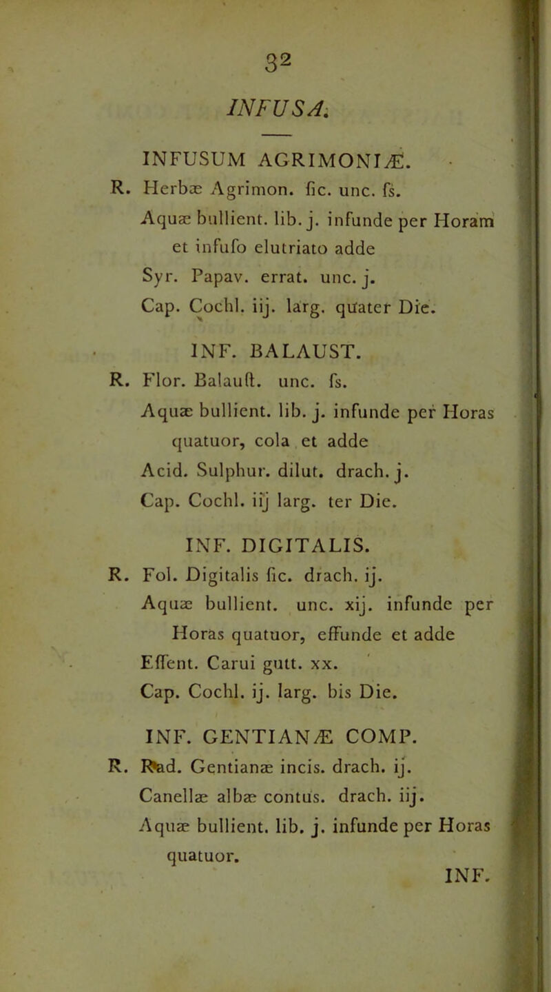 INFUSA. INFUSUM AGRIMONIvE. R. Herbae Agrimon. fie. unc. fs. Aquae bullient. lib. j. infunde per Horam et infufo elutriato adde Syr. Papav. errat. unc. j. Cap. Cochl. iij. larg. qiiater Die. INF. BALAUST. R. Flor. Balauft. unc. fs. Aquae bullient. lib. j. infunde per Horas quatuor, cola et adde Acid. Sulphur, dilut. drach. j. Cap. Cochl. iij larg. ter Die. INF. DIGITALIS. R. Fol. Digitalis fic. drach. ij. Aquae bullient. unc. xij. infunde per Floras quatuor, effunde et adde Effent. Carui gutt. xx. Cap. Cochl. ij. larg. bis Die. INF. GENTIANdE COMP. R. Rad. Gentianae incis. drach. ij. Canellae albae contus. drach. iij. Aquae bullient. lib. j. infunde per Horas quatuor. INF.