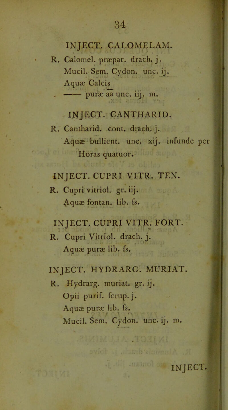 INJECT. CALOMEL AM. R. Calomel, praepar. drach. j. Mucil. Sem. Cydon. unc. ij. Aquae Calcis . purae aa unc. iij. m. INJECT. CANTHARID. R. Cantharid. cont. drach. j. Aquae bullient. unc. xij. infunde per Horas quatuor. INJECT. CUPRI VITR. TEN. R. Cupri vitriol, gr. iij. Aquae fontan. lib. fs. INJECT. CUPRI VITR. FORT. R. Cupri Vitriol, drach. j. Aquae purae lib. fs. INJECT. HYDRARG. MURIAT. R. Hydrarg. muriat. gr. ij. Opii purif. fcrup.j. Aquae purae lib. fs. Mucil. Sem. Cydon. unc. ij. m.