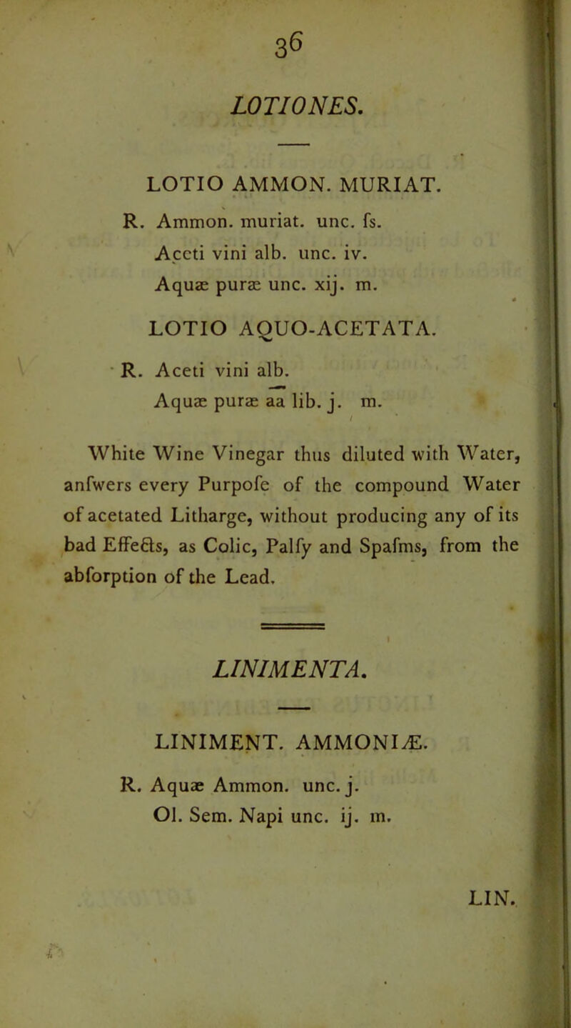 LOTI ONES, LOTIO AMMON. MURIAT. R. Ammon, muriat. unc. fs. Accti vini alb. unc. iv. Aquae purae unc. xij. m. LOTIO AOUO-ACETATA. R. Aceti vini alb. Aquae purae aa lib. j. m. White Wine Vinegar thus diluted with Water, anfwers every Purpofe of the compound Water of acetated Litharge, without producing any of its bad Effe&s, as Colic, Palfy and Spafms, from the abforption of the Lead. R. Aquae Ammon, unc. j. Ol. Sem. Napi unc. ij. m. LINIMENT. AMMONIA. LINIMENTA LIN