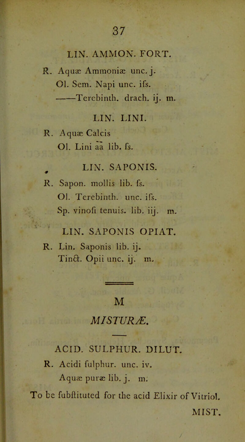 LIN. AMMON. FORT. R. Aquae Ammoniae unc. j. Ol. Sem. Napi unc. ifs. Terebinth, drach. ij. m. LIN. LINI. R. Aqua;Calcis Ol. Lini aa lib. fs. LIN. SAPONIS. * R. Sapon. mollis lib. fs. Ol. Terebinth, unc. ifs. Sp. vinofi tenuis, lib. iij. m. LIN. SAPONIS OPIAT. R. Lin. Saponis lib. ij. Tinft. Opii unc. ij. m. M MISTURjE. ACID. SULPHUR. DILUT. R. Acidi fulphur. unc. iv. Aquae purse lib. j. m: To be fubflitutcd for the acid Elixir of Vitriol. MIST. /