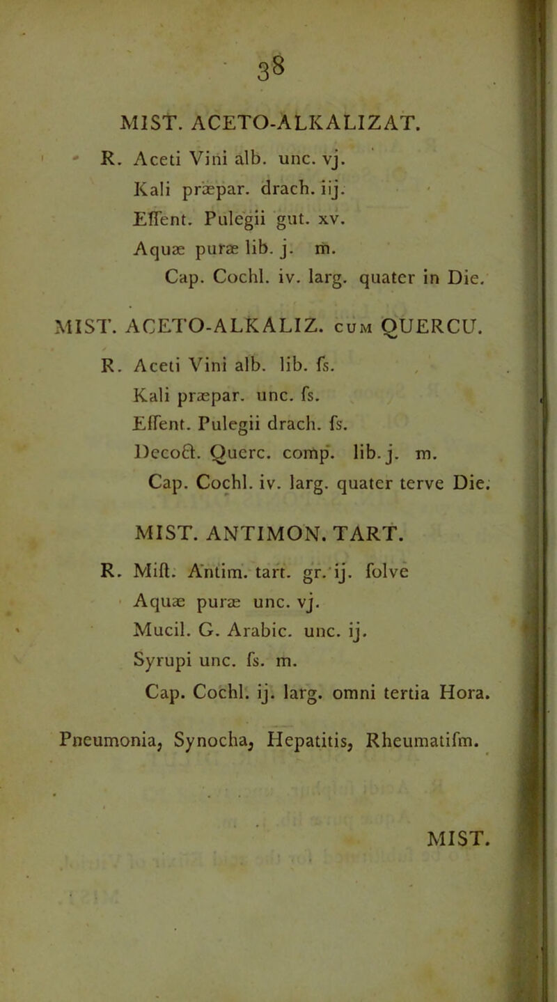 MIST. ACETO-ALKALIZAT. ' R. Aceti Villi alb. unc. vj. Kali praepar. drach. iij. EfTent. Pulegii gut. xv. Aquae purae lib. j. m. Cap. Cochl. iv. larg. quatcr in Die. MIST. ACETO-ALKALIZ. cum OUERCU. / R. Aceti Vini alb. lib. fs. Kali praepar. unc. fs. EfTent. Pulegii drach. fs. Dccoft. Qucrc. comp. lib. j. m. Cap. Cochl. iv. larg. quater terve Die. MIST. ANTIMON. TART. R. Mid. Antim. tart. gr. ij. folve Aquae purae unc. vj. Mucil. G. Arabic, unc. ij. Syrupi unc. fs. m. Cap. Cochl. ij. larg. omni tertia Hora. Pneumonia, Synocha, Hepatitis, Rheumatifm.