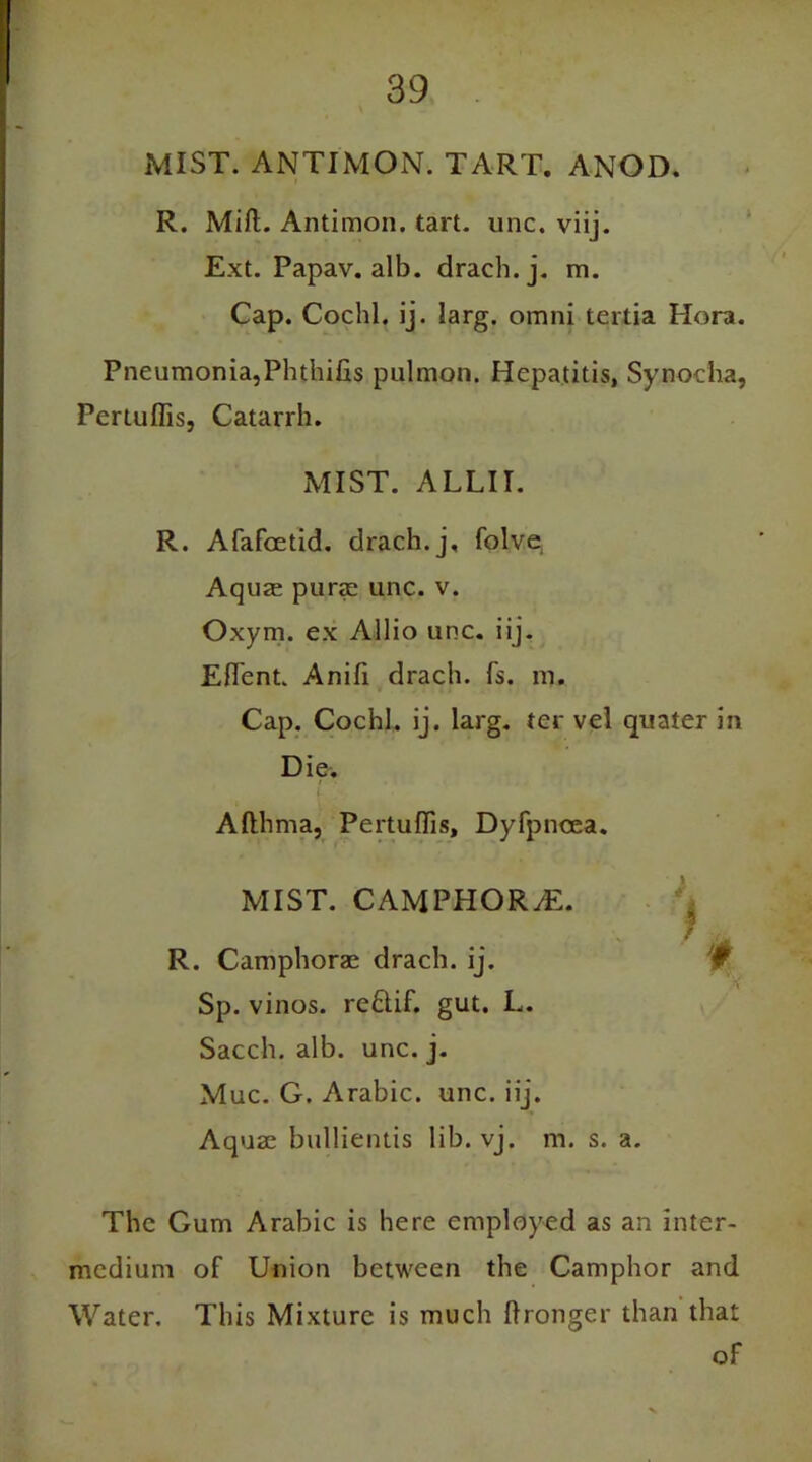 MIST. ANTIMON. TART. ANOD. R. Miff. Antimon. tart. unc. viij. Ext. Papav. alb. drach.j. m. Cap. Cochl. ij. larg. omnj tertia Hora. Pneumonia,Phthifis pulmon. Hepatitis, Synoeha, Pertuffis, Catarrh. MIST. ALLII. R. Afafoetid. drach.j, folve, Aquas purae unc. v. Oxym. ex Allio unc. iij. Effent. Anifi drach. fs. m. Cap. Cochl. ij. larg. ter vel quater in Die. t ’* f Afthma, Pertuffis, Dyfpnoea. MIST. CAMPHOR/E. ■ M R. Camphoras drach. ij. w Sp. vinos. reftif. gut. L. Sacch. alb. unc. j. Muc. G. Arabic, unc. iij. Aquae bullientis lib. vj. m. s. a. The Gum Arabic is here employed as an inter- medium of Union between the Camphor and Water. This Mixture is much ftronger than that of