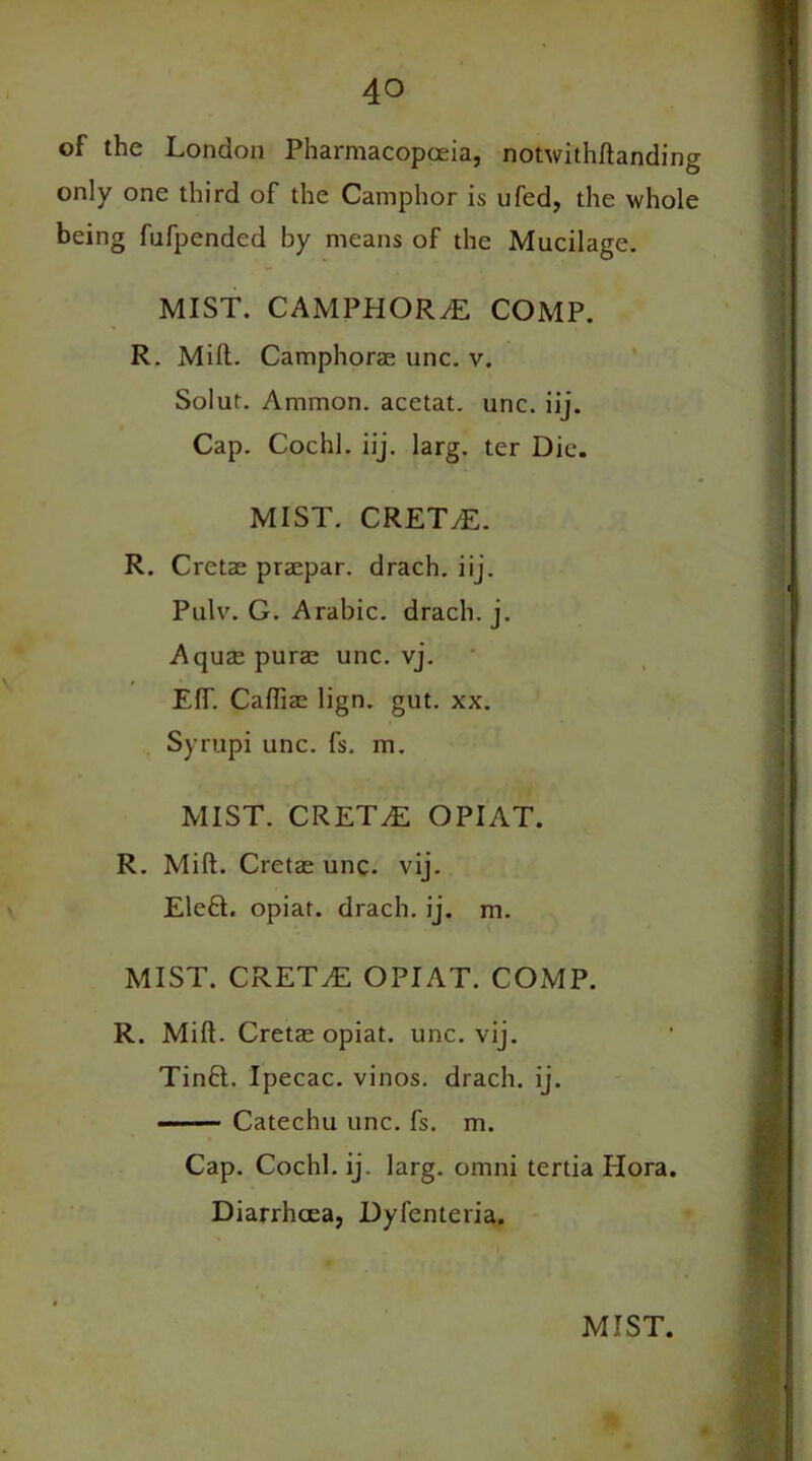 of the London Pharmacopoeia, notwithftanding only one third of the Camphor is ufed, the whole being fufpended by means of the Mucilage. MIST. CAMPHORS COMP. R. Milt. Camphorae unc. v. Solut. Ammon, acetat. unc. iij. Cap. Cochl. iij. larg. ter Die. MIST. CRET/E. R. Cretae praepar. drach. iij. Pulv. G. Arabic, drach. j. Aquae purse unc. vj. EfT. Cafliac lign. gut. xx. Syrupi unc. fs. m. MIST. CRET/E OPIAT. R. Mift. Cretae unc. vij. Eleft. opiat. drach. ij. m. MIST. CRETAN OPIAT. COMP. R. Mift. Cretae opiat. unc. vij. Tinft. Ipecac, vinos, drach. ij. Catechu unc. fs. m. Cap. Cochl. ij. larg. omni tertia Hora. Diarrhoea, Dyfenteria.