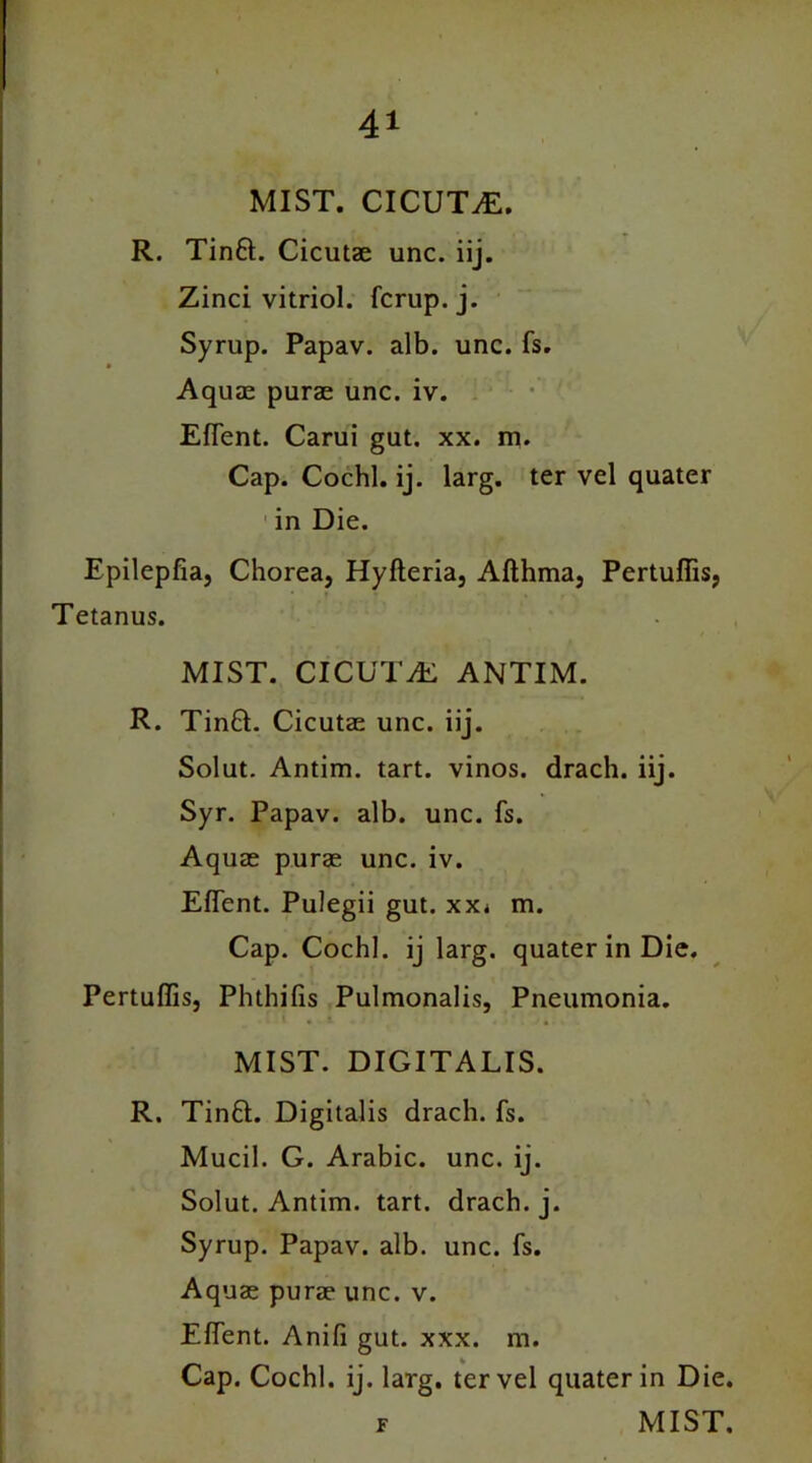 MIST. CICUTAE. R. Tin6t. Cicutae unc. iij. Zinci vitriol, fcrup. j. Syrup. Papav. alb. unc. fs. Aquae purae unc. iv. EfTent. Carui gut. xx. m. Cap. Cochl. ij. larg. ter vel quater in Die. Epilepfia, Chorea, Hyfteria, Afthma, Pertuffis, • * Tetanus. MIST. CICUTvE ANTIM. R. Tinft. Cicutae unc. iij. Solut. Antim. tart, vinos, drach. iij. Syr. Papav. alb. unc. fs. Aquae purae unc. iv. EfTent. Pulegii gut. xxi m. Cap. Cochl. ij larg. quater in Die. Pertuffis, Phthifis Pulmonalis, Pneumonia. MIST. DIGITALIS. R. Tin£t. Digitalis drach. fs. Mucil. G. Arabic, unc. ij. Solut. Antim. tart, drach. j. Syrup. Papav. alb. unc. fs. Aquae purae unc. v. EfTent. Anifi gut. xxx. m. Cap. Cochl. ij. larg. ter vel quater in Die. r MIST.