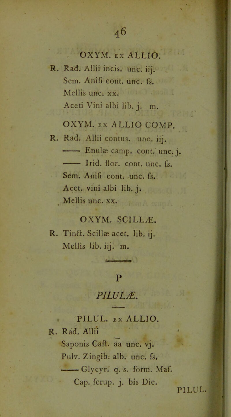 . OXYM. ex ALLIO. R. Rad. Allii incis. unc. iij. Sem. Anifi cont. unc. fs. Mellis unc. xx. Aceti Vini albi lib. j. m. OXYM. ex ALLIO COMP. R. Rad. Allii contus. unc. iij. Enulas camp. cont. unc. j. I rid. flor. cont. unc. fs. Sem. Anifi cont. unc. fs. Acet. vini albi lib. j. Mellis unc. xx. OXYM. SCILL/E. R. Tinft. Scillae acet. lib. ij. Mellis lib. iij. m. P PILULjE. PILUL. ex ALLIO. R. Rad. Allii Saponis Call, aa unc. vj. Pulv. Zingib. alb. unc. fs. Glycyr. q. s. form. Maf. Cap. fcrup. j. bis Die.