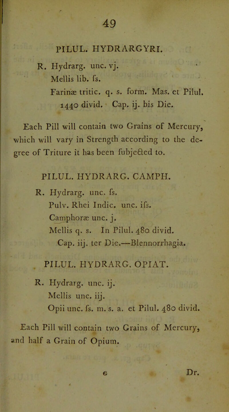 PILUL. I-IYDRARGYRI. R. Hydrarg. unc. vj. Mellis lib. fs. Farinas tritic. q. s. form. Mas. et Pilul. 1440 divid. Cap. ij. bis Die. Each Pill will contain two Grains of Mercury, which will vary in Strength according to the de- gree of Triture it has been fubjeftcd to. PILUL. HYDRARG. CAMPH. R. Hydrarg. unc. fs. Pulv. Rhei Indie, unc. ifs. Camphorae unc. j, Mellis q. s. In Pilul. 480 divid. Cap. iij. ter Die.—Blennorrhagia. PILUL. HYDRARG. OPIAT. R. Hydrarg. unc. ij. Mellis unc. iij. Opii unc. fs. m. s. a. et Pilul. 480 divid. Each Pill will contain two Grains of Mercury, and half a Grain of Opium. a Dr.