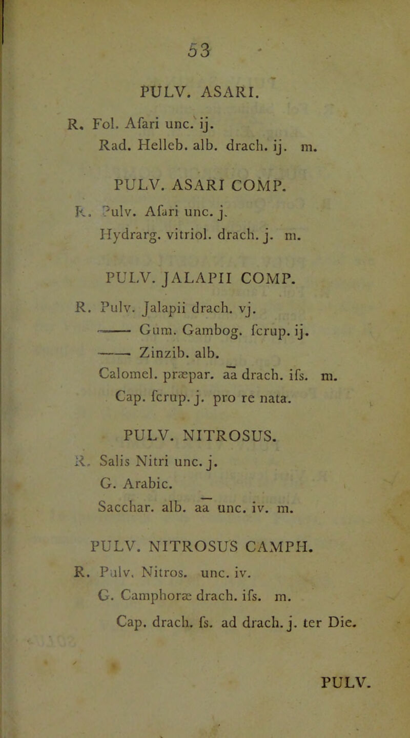 PULV. ASARI. R, Fol. Afari unc. ij. Rad. Helleb. alb. dracli. ij. m. PULV. ASARI COMP. P.. ?ulv. Afari unc. j. Hydrarg. vitriol, drach. j. m. PULV. JALAPII COMP. R. Pulv. Jalapii drach. vj. - Gum. Gambog. fcrup. ij. Zinzib. alb. Calomel, praepar. aa drach. ifs. m. Cap. fcrup. j. pro re nata. PULV. NITROSUS. R. Salis Nitri unc. j. G. Arabic. Sacchar. alb. aa unc. iv. m. PULV. NITROSUS CAMPII. R. Pulv. Nitros. unc. iv. G. Camphorze drach. ifs. m. Cap. drach. fs. ad drach. j. ter Die. /