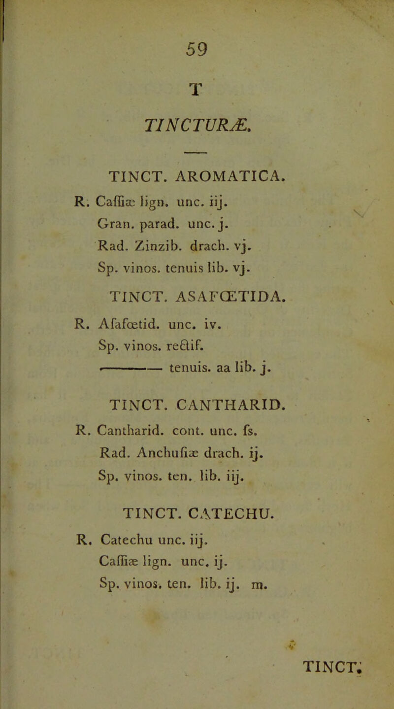 T TINCTURM. TINCT. AROMATICA. R. Caffice lign. unc. iij. Gran, parad. unc. j. Rad. Zinzib. drach. vj. Sp. vinos, tenuis lib. vj. TINCT. ASAFCETIDA. R. Afafoetid. unc. iv. Sp. vinos. reQiF. ■— ■ —— tenuis, aa lib. j. TINCT. CANTHARID. R. Cantharid. cont. unc. fs. Rad. Anchufias drach. ij. Sp. vinos, ten. lib. iij. TINCT. CATECHU. R. Catechu unc. iij. Cafliae lign. unc. ij. Sp. vinos, ten. lib. ij. rn. v