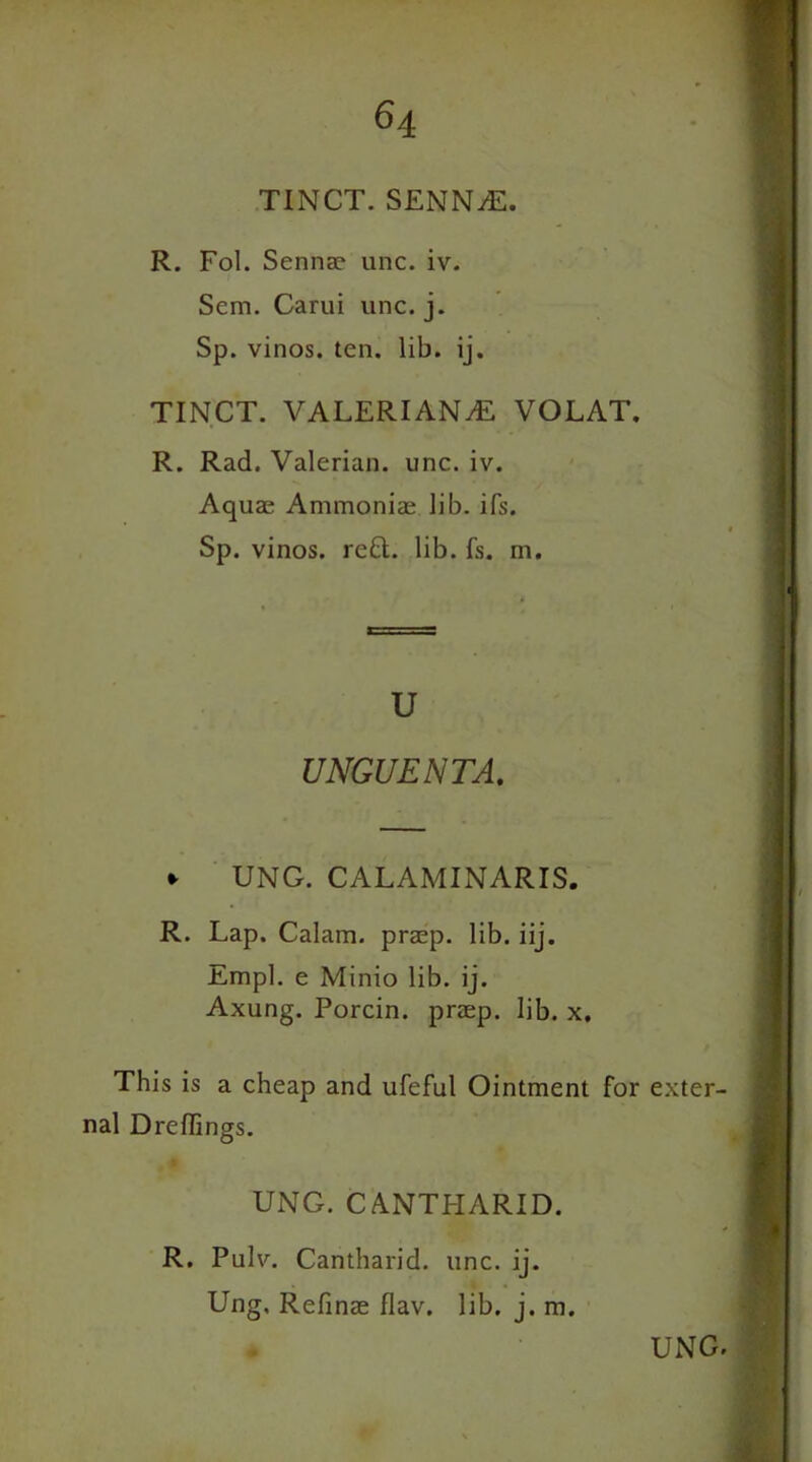 R. Fol. Senna? unc. iv. Sem. Carui unc. j. Sp. vinos, ten. lib. ij. TINCT. VALERIANAE VOLAT. R. Rad. Valerian, unc. iv. Aquas Ammoniae, lib. ifs. Sp. vinos, reft. lib. fs. m. u UNGUENTA. *• UNG. CALAMINARIS. R. Lap. Calam. prasp. lib. iij. Empl. e Minio lib. ij. Axung. Porcin. prasp. lib. x. This is a cheap and ufeful Ointment for exter- nal Dreflings. UNG. CANTPIARID. R. Pulv. Cantharid. unc. ij. Ung, Refinae flav. lib. j. m.