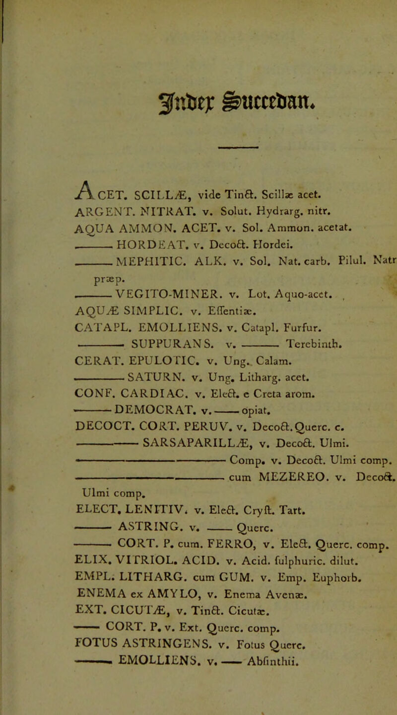 AcET. SCILLA, vide Tina. Scillae acet. ARGENT. NITRAT. v. Solut. Hydrarg. nitr. AQUA AMMON. ACET. v. Sol. Ammon, acetat. . HORDEAT. v. Decoa. Hordei. MEPHITIC. ALK. v. Sol. Nat. carb. Pilul. Natr prasp. . VEGITO-MINER. v. Lot. Aquo-acet. AQUA SIMPLIC. v. Effentiac. CATAPL. EMOLLIENS. v. Catapl. Furfur. SUPPURANS. v Terebinth. CERAT. EPULOITC. v. Ung^ Calam. ... SATURN, v. Ung. Litharg. acct. CONF. CARDIAC, v. Elea, e Creta arom. * DEMOCRAT, v. opiat. DECOCT. CORT. PERUV. v. Decoa.Querc. c. SARSAPARILLA, v. Decoa. Ulmi. Comp. v. Decoa. Ulmi comp. cum MEZEREO. v. Decoa. Ulmi comp. ELECT. LENFTIV, v. Elea. Cry ft. Tart. ASTRING. v. Querc. . CORT. P. cum. FERRO, v. Elea. Querc. comp. ELIX. VITRIOL. ACID. v. Acid, fulphuric. dilut. EMPL. LITHARG. cum GUM. v. Emp. Euphorb. ENEMA ex AMYLO, v. Enema Avenae. EXT. Cl CUT A, v. Tina. Cicuta:. —— CORT. P. v. Ext. Querc. comp. FOTUS ASTRINGENS. v. Fotus Querc. — ■ - EMOLLIENS. v. Abfinthii.