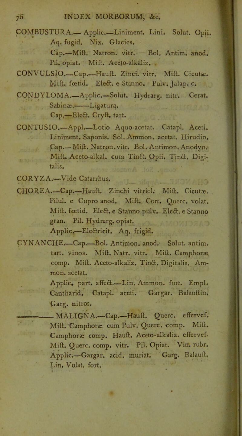 COMBUSTURA.— Applic.—Liniment. Lini. Solut. Opii. Aq. fugid. Nix. Glacies. Cap.—Mift. Natron, vitr. Bol. Antim. anod. Pil. opiat. Mill. Aceto-alkaliz. . CONVULSlO.—Cap.—Hauft. Zinci. vitr. Mill. Cicutae. Mift- foetid. Eleft. e Stanno. Pulv. Jalap, c. CONDYLOMA.—Applic.—Solut. Hydrarg. nitr. Cerat. Sabina:. Ligatura. Cap.—Elc£t. Cryft. tart. CONTUSIO.—Appl.—Lotio Aquo-acctat. Catapl. Accti. Liniment. Saponis. Sol. Ammon, acetat. Hirudin. Cap.— Mill. Natron.vitr. Bol. Antimon. Anodyn.1 Mift. Aceto-alkal. cum Tin6l. Opii. Tin£t. Digi- talis. CORYZA.—Vide Catarrhus. CHOREA.—Cap.—Hauft. Zinchi vitriol; Mift. Cicutae. Pilul. e Cupro anod. Mill. Cort. Querc. volat. Mill, foetid. Ele£t. e Stanno pulv. Eleft. e Stanno gran. Pil. Hydrarg. opiat. Applic.—Elefiricit. Aq. frigid. CYNANCHE.—Cap.—Bol. Antjjnon. anod.- Solut. antim. tart, vinos. Mill. Natr. vitr. Mift. Camphoras comp. Mift. Aceto-alkaliz. Tinft. Digitalis. Am- mon. acetat. Applic, part, affeft.—Lin. Ammon, fort. EmpL Cantharid. Catapl. aceti. Gargar. Balauftin. Garg. nitros. . — ■ MALIGNA.—Cap.—Hauft. Oucrc. effervef. Mift. Camphorac cum Pulv. Querc. comp. Mift. Camphorae comp. Hauft. Aceto-alkaliz. effervef. Mift. Querc. comp. vitr. Pil. Opiat. Virr. rubr. Applic.—Gargar. acid, muriat. Garg. Balauft, Lin, Volat. fort.