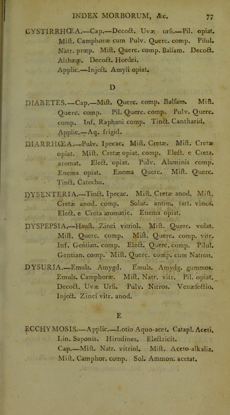 GYSTIRRHGEA.—Cap.—Dccoft. Uvae urfi—Pil. opiat. Mift. Camphorae cum Pulv. Querc. comp. Pilul. Natr. praep. Mift. Querc. comp. Ballam. Decoft. Althaeas. Decoft. Hordei. Applic.—Injeft. Amyli opiat. D DIABETES.—Cap.—Mill. Querc. comp. Balfam. Mill. Querc. comp. Pil. Querc. comp. Pulv. Querc. comp. Inf. Raphani comp. Tinft. Cantharid. Applic.—Aq. frigid. DIARRHCEA.—Pulv. Ipecac. Mift. Cretae. Mift. Cretae opiat. Mift. Cretae opiat. comp. Eleft. e Creta. aromat. Eleft. opiat. Pulv. Aluminis comp. Enema opiat. Enema Querc. Mift. Querc. Tinft. Catechu. ; • ... i . 1. DYSENTERIA.—Tinft. Ipecac. Mift. Cretae anod. Mift. Cretze anod. comp. Solut. antim. tart, vinos. Eleft. e Creta aromatic. Enema opiat. DYSPEPSIA.—Hauft. Zinci vitriol. Mift. Querc. volat. Mift. Querc. comp. Mift. Querc. comp. vitr. Inf. Gentian, comp. Eleft. Querc. comp. Pilul. Gentian, comp. Mift. Querc. comp, cum Natron. DYSURIA Emuls. Amygd. Emuls. Amvdg. gummos. Emuls. Camphorae. Mift. Natr. vitr. Pil. opiat. Decoft. Uvae Urfi. Pulv. Nitros. Venaefeftio. Injeft. Zinci vitr. anod. E ECCHYMOSIS.—Applic.—Lotio Aquo-acct. Catapl. Aceti. Lin. Saponis. Hirudines. Eleftricit. Cap Mift. Natr. vitriol. Mift. Aceto-alkaliz. Mift. Camphor, comp. Sol. Ammon, acetat.