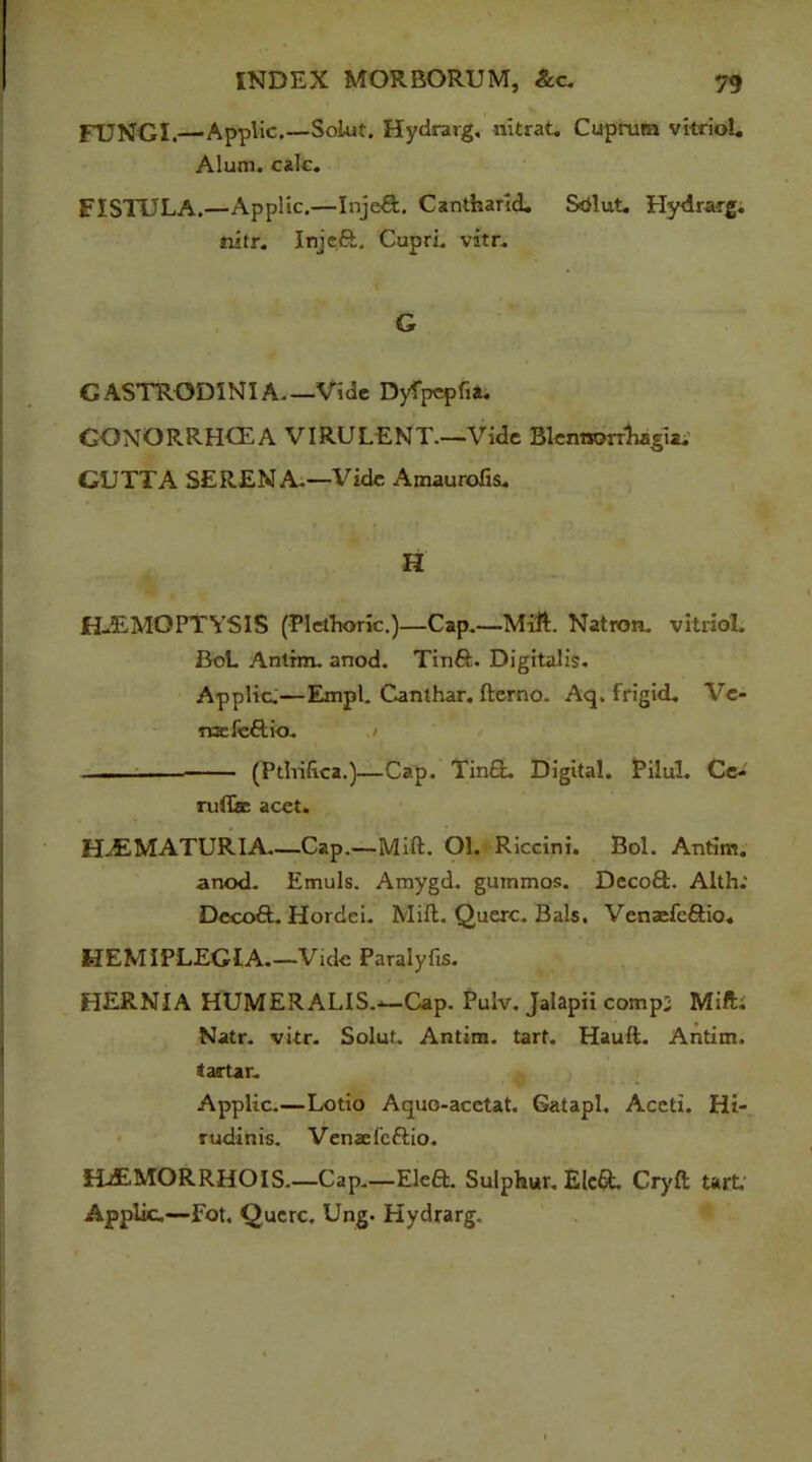 FUNGI.—Applic.—Soiut. Hydrarg, nitrat. Cuprum vitriol. Alum. calc. FISTULA.—Applic.—Injeft. Cantharld. Sdlut. Hydrarg. nitr. Injeft. Cupri. vitr. G CASTRODINIA Vide Dyfpepfia. GONORRHCEA VIRULENT.—Vide Blemsorrhagia. GUTTA SERENA.—Vide AmauroTis. H H-EMOPTYSIS (Plethoric.)—Cap.—Mitt. Natron, vitriol. BoL Antim. anod. Tinft. Digitalis. Applic:—Empl. Canthar. fterno. Aq. frigid. Ve- nae fe&io. .> —— (Pthifica.)—Cap. Tin£L Digital. Pilul. Ce- ruflae acet. H^EMATURIA—Cap.—Mitt. Ol. Riccini. Bol. Antim. anod. Emuls. Amygd. gummos. Deco£L Alth; Decoft. Hordei. Mitt. Querc. Bals, Venaefe&io. HEMIPLEGIA.—Vide Paralyfis. HERNIA HUMERALIS.-*—Cap. Pulv. Jalapii compi Mitt; Natr. vitr. Soiut. Antim. tart. Hauft. Antim. tartar. Applic.—Lotio Aquo-acetat. Gatapl. Aceti. Hi- rudinis. Venae fcftio. HtEMORRHOIS.—Cap.—Eleft. Sulphur. EIe& Cryft tart Applic.—Fot. Querc. Ung. Hydrarg.