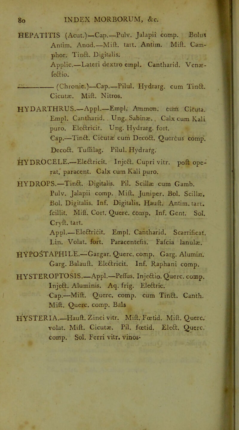 HEPATITIS (Acut.)—Cap.—Pulv. Jalapii comp. Bolut Antim. Anod.—Mift. tart. Antim. Mill. Cam- phor. Tin£t. Digitalis. Applic.—Lateri dextro empl. Cantharid. Venae- feftio. (Chronic.)—Cap.—Pilul. Hydrarg. cum Tin&. Cicutae. Mift. Nitros. HYDARTHRUS.—Appl.—Empl. Ammon, cum Ciduta. Empl. Cantharid. Ung. Sabinae. Calx cum Kali puro. Ele&ricit. Ung. Hydrarg. fort. Cap.—Tintt. Cifcutaa cum Decoft. Quercus comp’. Decott. Tuflilag. Pilul. Hydrarg. tlYDROCELE—Ele&ricit. Injctt. Cupri vitr. poft ope- rat. paracent. Calx cum Kali puro. HYDROPS.—Tinft. Digitalis. Pil. Scillae cum Gamb. Pulv. Jalapii comp. Mift. Juniper. Bol. Scillae. Bol. Digitalis. Inf. Digitalis. Hauft. Antim. tart, fcillit. Mift. Cort, Querc. domp. Inf. Gent. Sol. Cryft. tart. Appl.—Eleftricit. Empl. Cantharid. Scarrificat. Lin. Volat. fort. Paracentefis. Fafcia lanulae. HYPOSTAPHILE.—Gargar. Querc. comp. Garg. Alumin. Garg. Balauft. Eleftricit. Inf. Raphani comp. HYSTEROPTOSIS.—Appl.—Pefliis. Injetlio. Querc. comp. Injeft. Aluminis. Aq. frig. Eleftric. Cap.—Mift. Querc. comp, cum Tin£l. Canth. Mill. Querc. comp. Bals HYSTERIA.—Hauft. Zinci vitr. Mift, Foetid. Mift. Querc. volat. Mift. Cicutae. Pil. foetid. Eleft. Querc, comp. Sol. Ferri vitr. vinos*