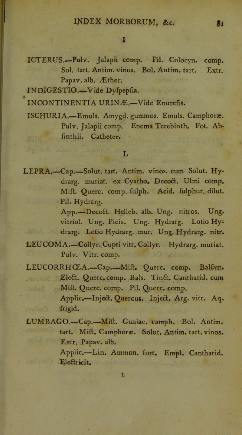 I ICTERUS.—Pulv. Jalapii comp. Pil. Colocyn. comp. Sol. tart. Antim. vinos. Bol. Antim. tart. Extr. Papav. alb. ./Ether. INDIGESTIO Vide Dyfpepfia. INCONTINENTIA URIN/E.—Vide Enurefis. ISCHURIA.—Emuls. Amygd. gummos. Emuls. Camphor*. Pulv. Jalapii comp. Enema Terebinth. Fot. Ab- finthii. Catheter. L LEPRA.—Cap.—Solut. tart. Antim. vinos, cum Solut. Hy- drarg. muriat. ex Cyatho. Decoft. Ulmi comp. Mill. Querc. comp, fulph. Acid, fulphur. dilut. Pil. Hydrarg. App.—Decoft. Hellcb. alb. Ung. nitros. Ung. vitriol. Ung. Picis. Ung. Hydrarg. Lotio Hy- drarg. Lotio Hydrarg. mur. Ung. Hydrarg. nitr. LEUCOMA.—Collyr. Cupri vitr. Collyr. Hydrarg. muriat. Pulv. Vitr. comp. LEUCORRHCEA.—Cap.—Mill. Querc. comp. Balfam. Eleft. Querc. comp. Bals. Tinft. Cantharid. cum Milt. Querc. comp. Pil. Querc. comp. Applic.—Injeft. Quercus. Injefl;. Arg. vitr. Aq. frigid. LUMBAGO.—Cap.—Mill. Guaiac. camph. Bol. Antim. tart. Mill. Camphor*. Solut. Antim. tart, vinos. Extr. Papav. alb. Applic.—Lin. Ammon, fort. Empl. Cantharid. Elettricit. L