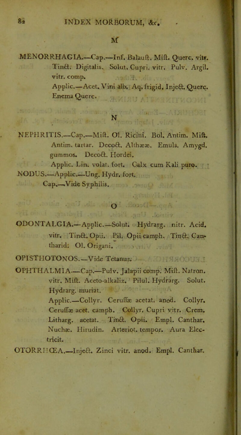 IVf MENORRHAGIA.—Cap.—Inf. Balauft. Milt. Querc. vitr. Tinft. Digitalis. Solut. Cupri. vitr. Pulv. Argil, vitr. comp. f, Applic.—Acet. Vini alb. Aq. frigid. Injeft. Querc. Enema Querc. NEPHRITIS.—Cap.—Mill. Ol. Ricini. Bol. Antim. Milt. Antim. tartar. Decoft. Althasa:. Emuls. Amygd. gummos. Decott. Hordei. Applic. Lin. volat. fort. Calx cum Kali puro. NODUS.—Applic.—Ung. Hydr. fort. Cap.—.Vide Syphilis. O ■ i • * .lo-f ' */ ODONTALGIA.—Applic.—Solut. Hydrarg. nitr. Acid. vitr. Tinft. Opii. Pil. Opii camph. Tinft. Can- tharid: Ol. Origani. 1 OPISTHOTONOS—Vide Tetanus. OPHTHALMIA—Cap.—Pulv. Jalapii comp. Mill. Natron. vitr. Mid. Aceto-alkaliz. Pilul. Plydrarg. Solut. Hydrarg. muriat. 1 Applic.—Collyr. Ceruffo acetat. anod. Collyr. Ceruffae acet. camph. Collyr, Cupri vitr. Crem. Litharg. acetat. Tintt. Opii. Empl. Canthar. Nuchae. Hirudin. Arteriot. tempor. Aura Elec- tricit. OTORRHCEA.—Injeft. Zinci vitr. anod. Empl. Canthar.