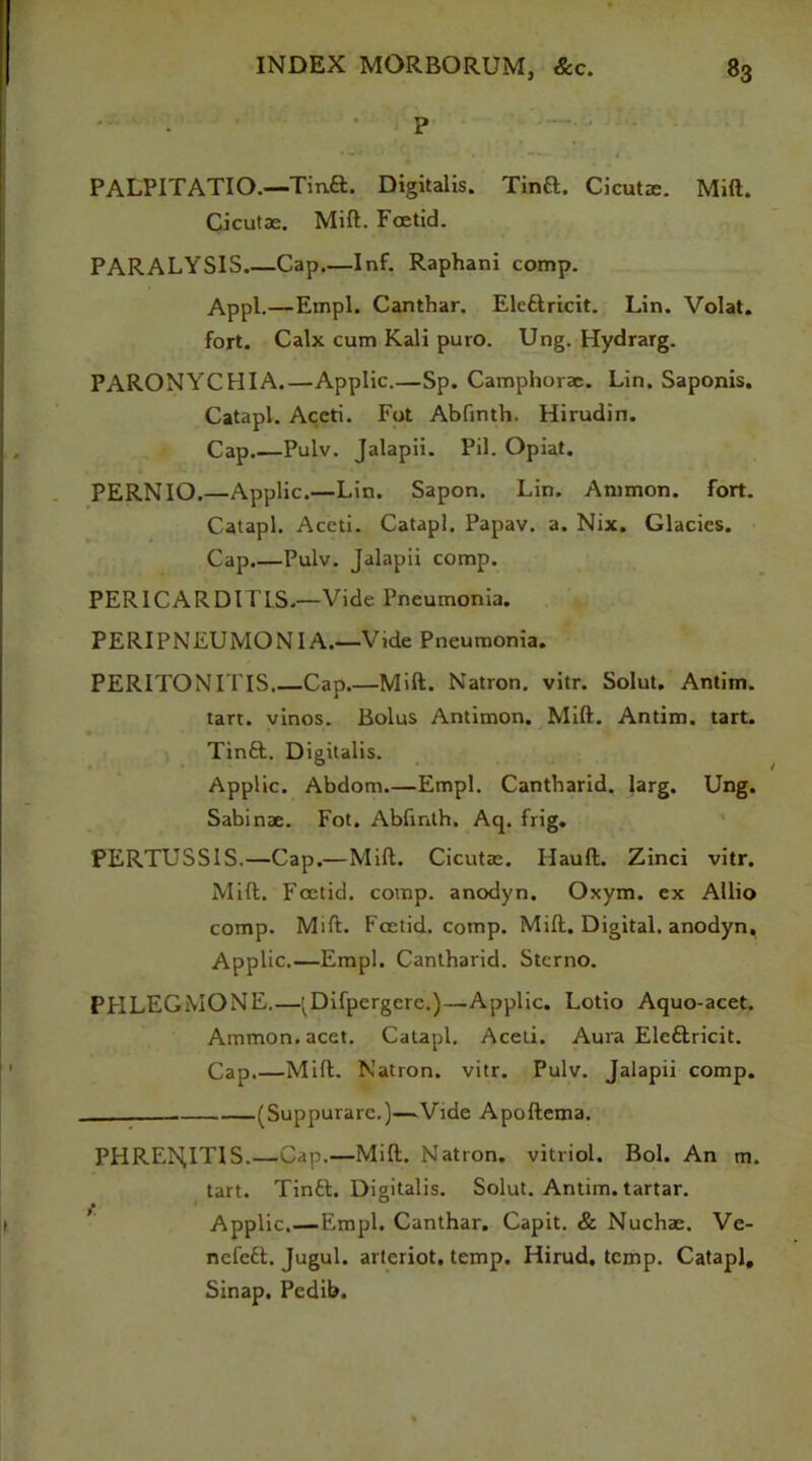 P PALPITATIO.—Tina. Digitalis. Tina. Cicutm. Mill. Cicutae. Mift. Foetid. PARALYSIS.—Cap.—Inf. Raphani comp. Appl.—Empl. Canthar. Elettricit. Lin. Volat. fort. Calx cum Kali puro. Ung. Hydrarg. PARONYCHIA.—Applic.—Sp. Camphorae. Lin. Saponis. Catapl. Aceti. Fot Abfinth. Hirudin. Cap.—Pulv. Jalapii. Pil. Opiat. PERNIO.—Applic.—Lin. Sapon. Lin. Ammon, fort. Catapl. Accti. Catapl. Papav. a. Nix. Glacies. Cap.—Pulv. Jalapii comp. PERICARD1TLS.—Vide Pneumonia. PERIPNEUMONIA.—Vide Pneumonia. PERITONITIS Cap.—Mift. Natron, vitr. Solut. Antim. tart, vinos. Bolus Antimon. Mift. Antim. tart. Tintt. Digitalis. Applic. Abdom.—Empl. Cantbarid. larg. Ung. Sabinae. Fot. Abfinth. Aq. frig. PERTUSSIS.—Cap.— Mift. Cicutae. Hauft. Zinci vitr. Mift. Foetid, comp, anodyn. Oxym. ex Allio comp. Mift. Foetid, comp. Mift. Digital, anodyn, Applic.—Empl. Cantharid. Sterno. PFILEGMONE.—' Difpergcre.)—Applic. Lotio Aquo-acet. Ammon, acet. Catapl. Aceti. Aura Eleftricit. Cap.—Mift. Natron, vitr. Pulv. Jalapii comp. (Suppurare.)—Vide Apoftema. PHREI^ITIS.—Cap.—Mift. Natron, vitriol. Bol. An m. tart. Tintt. Digitalis. Solut. Antim. tartar. Applic.—Empl. Canthar. Capit. & Nuchae. Ve- nefett. Jugul. arteriot. temp. Hirud. temp. Catapl, Sinap, Pedib. f