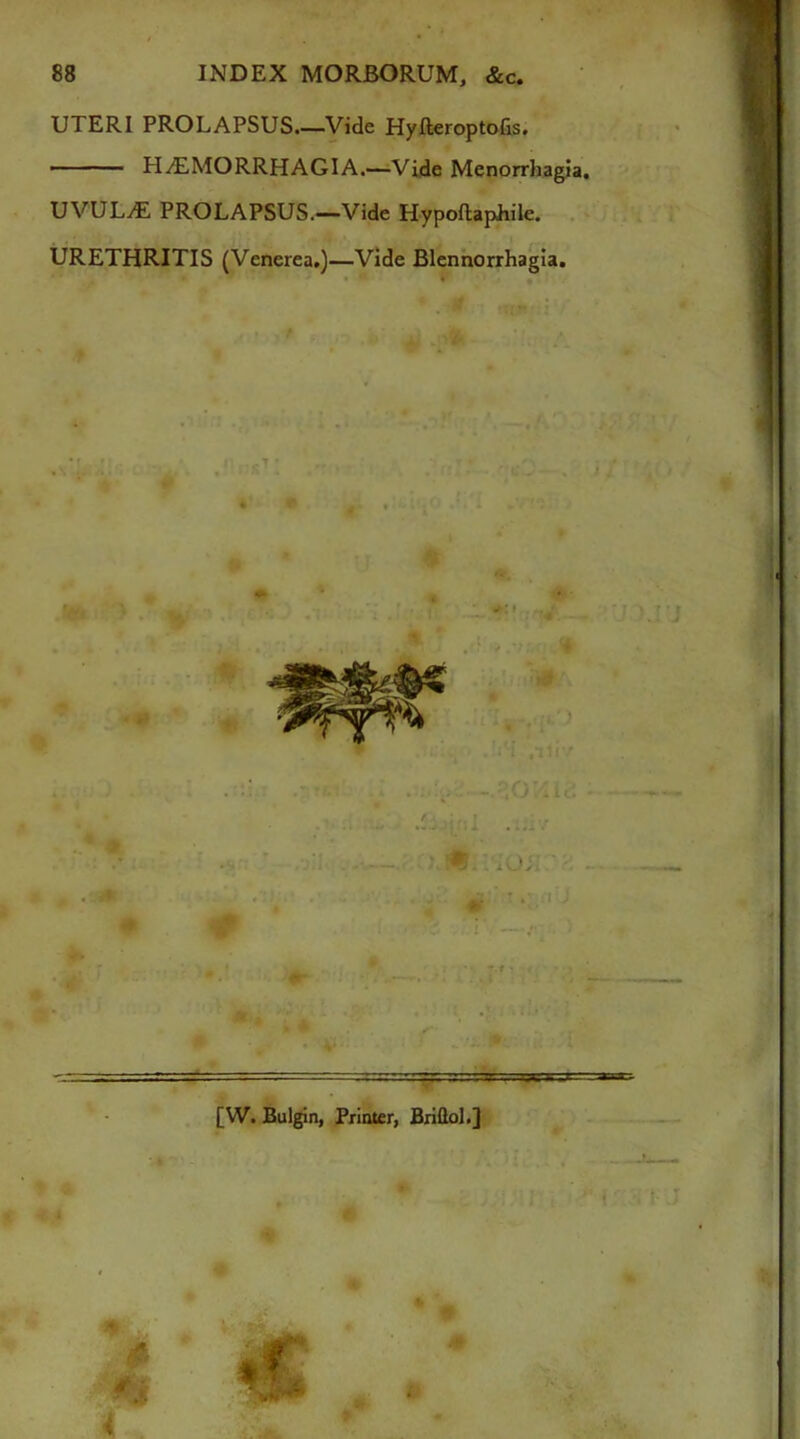 UTERI PROLAPSUS.—Vide Hyfteroptofis. • HiTLMORRHAGIA.—Vide Menorrhagia. UVULAE PROLAPSUS.—Vide Hypoftaphile. URETHRITIS (Venerea.)—Vide Blennorrhagia. [W. Bulgin, Printer, Briflol.]