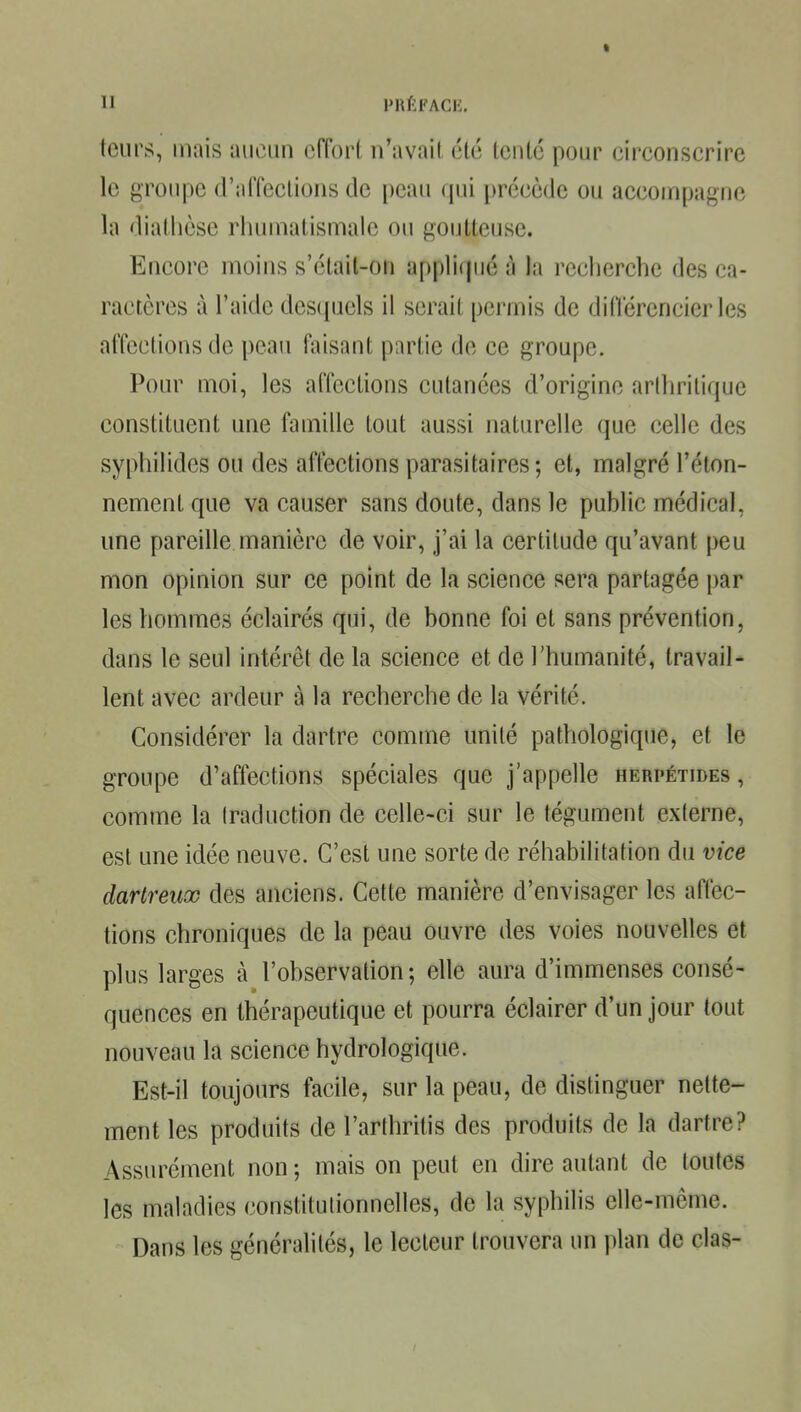 teurs, mais aucun ciïorl n'avait été tenté pour circonscrire le groupe d'affections de peau qui précède ou accompagne la diathèsc rhumatismale ou goutteuse. Encore moins s'était-on appli(|ué à la rcclicrche des ca- ractères à l'aide des(iuels il serait permis de diiïérencier les affections de peau faisant partie de ce groupe. Pour moi, les affections cutanées d'origine arthritique constituent une famille tout aussi naturelle que celle des syphilides ou des afl^ctions parasitaires; et, malgré l'éton- nement que va causer sans doute, dans le public médical, une pareille manière de voir, j'ai la certitude qu'avant peu mon opinion sur ce point de la science sera partagée par les hommes éclairés qui, de bonne foi et sans prévention, dans le seul intérêt de la science et de l'humanité, travail- lent avec ardeur à la recherche de la vérité. Considérer la dartre comme unité pathologique, et le groupe d'affections spéciales que j'appelle herpétides , comme la Iraduction de celle-ci sur le tégument externe, est une idée neuve. C'est une sorte de réhabilitation du vice darlreux des anciens. Cette manière d'envisager les affec- tions chroniques de la peau ouvre des voies nouvelles et plus larges à l'observation ; elle aura d'immenses consé- quences en thérapeutique et pourra éclairer d'un jour tout nouveau la science hydrologique. Est-il toujours facile, sur la peau, de distinguer nette- ment les produits de l'arthrilis des produits de la dartre? Assurément non ; mais on peut en dire autant de toutes les maladies constitutionnelles, de la syphilis elle-même. Dans les généralités, le lecteur trouvera un plan de clas-