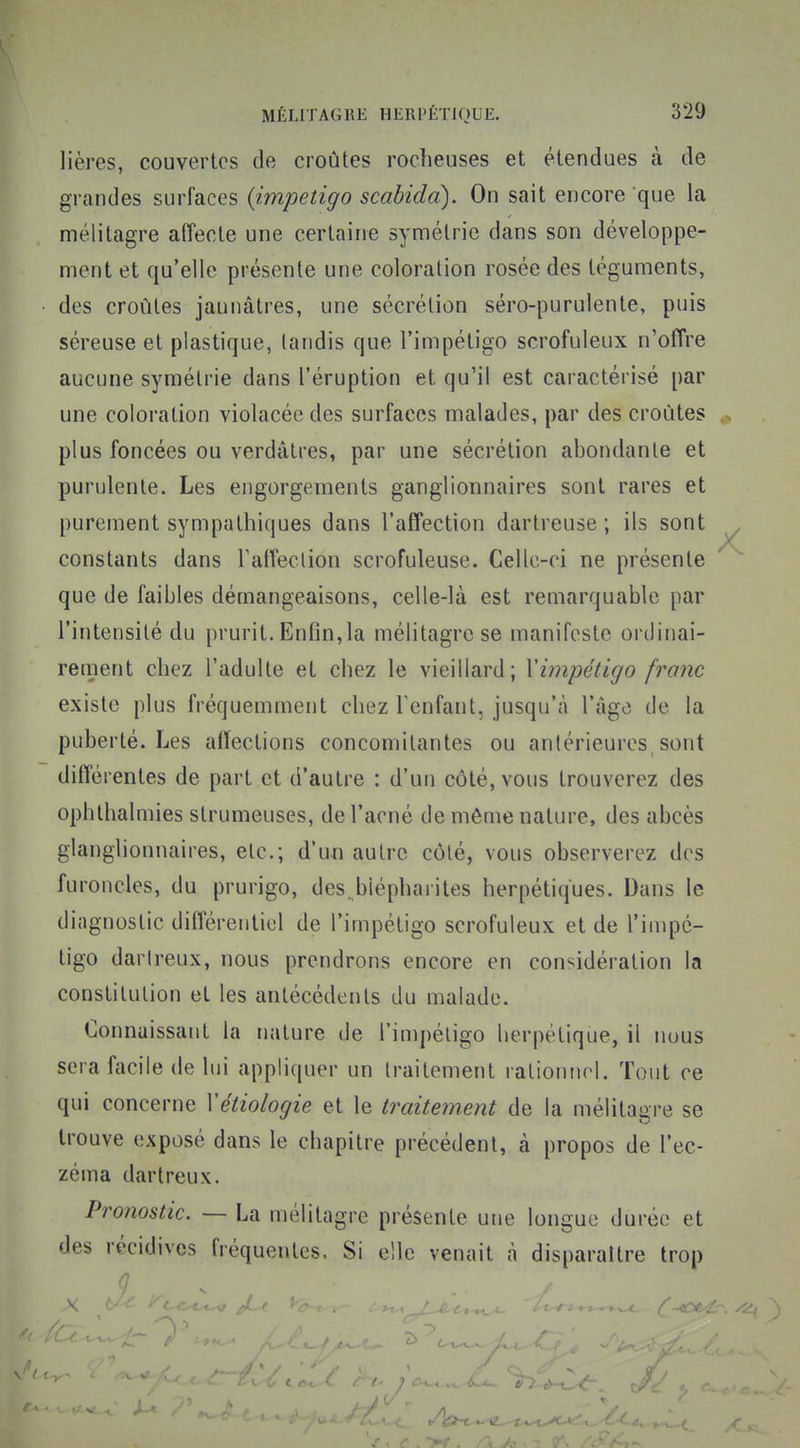 lières, couvertes de croûtes rocheuses et étendues à de grandes surfaces {impétigo scabidd). On sait encore que la mélitagre affecte une certaine symétrie dans son développe- ment et qu'elle présente une coloration rosée des téguments, des croûtes jaunâtres, une sécrétion séro-purulente, puis séreuse et plastique, (andis que l'impétigo scrofuleux n'offre aucune symétrie dans l'éruption et qu'il est caractérisé par une coloration violacée des surfaces malades, par des croûtes plus foncées ou verdâtres, par une sécrétion abondante et purulente. Les engorgements ganglionnaires sont rares et purement sympathiques dans l'affection dartreuse ; ils sont constants dans raffeclion scrofuleuse. Celle-ci ne présente que de faibles démangeaisons, celle-là est remarquable par l'intensité du prurit. Enfin,la mélitagre se manifeste ordinai- rement chez l'adulte et chez le vieillard; Yimpétigo franc existe plus fréquemment chez Fenfant, jusqu'à l'âge de la puberté. Les affections concomitantes ou antérieures, sont différentes de part et d'autre : d'un côté, vous trouverez des ophthalmies strumeuses, de l'acné de même nature, des abcès glanghonnaires, etc.; d'un autre côté, vous observerez des furoncles, du prurigo, des. biépharites herpétiques. Dans le diagnostic différentiel de l'impétigo scrofuleux et de l'impé- tigo darireux, nous prendrons encore en considération la constitution et les antécédents du malade. Connaissant la nature de l'impétigo lierpétique, il nous sera facile de lui appliquer un Iraitement rationnel. Tout ce qui concerne Vétiologie et le iraitetnent de la mélitagre se trouve exposé dans le chapitre précédent, à propos de l'ec- zéma dartreux. Pronostic. — La mélitagre présente une longue durée et des récidives fréquentes. Si elle venait à disparaître trop
