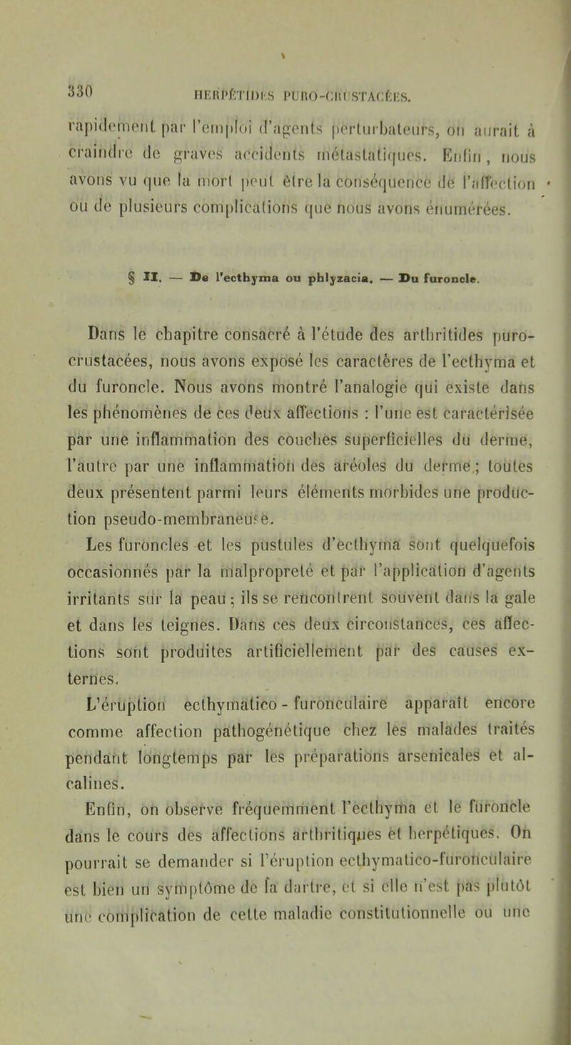 HERPÉTIDl.b l'UHO-CIll STACti-S. rapidement par l'emploi d'agents perturbateurs, on aurait à craindre de graves aeeidents rnélastatirpies. Enfin , ikjus avons vu que la mort peut êlre la conséquence de ralîection • ou éé plusieurs complications (pie nous avons énumérées. § II. — De l'ectbyma ou phlyzacia. — I>u furoncle. Dans le chapitre consacré à l'étude des artliritides puro- crustacées, nous avons exposé les caractères de l'ecthyma et du furoncle. Nous avons montré l'analogie qui existe dans lès phénomènes de ces deux affections : l'une est caractérisée par une inflammation des couches superficielles dii dèrrne, l'autre par une inflammatioii des aréoles du derme ; toutes deux présentent parmi leurs éléments morbides une produc- tion pseudo-membraneuFe. Les furoncles et les pustules d'ecthyma sont quelquefois occasionnés par la malpropreté et par l'application d'agents irritants sur la peau ; ils se rencontrent souvent dans la gale et dans les teignes. Dans ces deux circonstances, ces affec- tions sont produites artificiellement par des causes ex- ternes. L'éruption ecthymatico - furonculaire apparaît encore comme affection pàthogénétique chez les malades traités pendant longtemps par les préparations arsenicales et al- calines. Enfin, on observe fréquemment l'ecthyma et le furoncle dans le cours des affections arthritiques èl herpétiques. On pourrait se demander si l'éruption ecthymalico-furonculaire est bien un symptôme de fa dartre, et si elle n'est pas plutôt tind complication de cette maladie constitutionnelle ou une