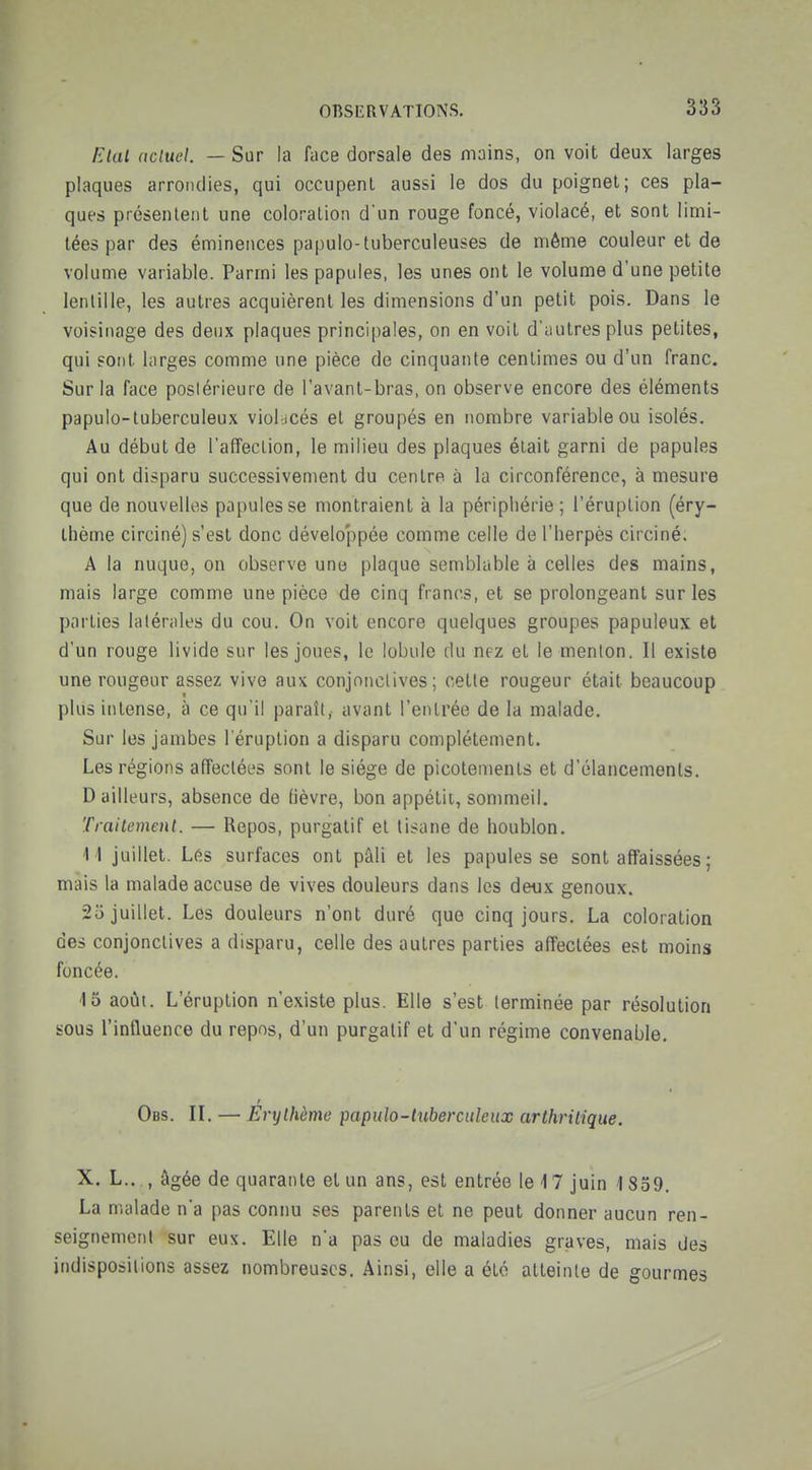 f^lal ncluel. — Sur la face dorsale des mains, on voit deux larges plaques arrondies, qui occupent aussi le dos du poignet; ces pla- ques présentent une coloration d'un rouge foncé, violacé, et sont limi- tées par des éminences papulo-tuberculeuses de même couleur et de volume variable. Parmi les papules, les unes ont le volume d'une petite lentille, les autres acquièrent les dimensions d'un petit pois. Dans le voisitiage des deux plaques principales, on en voit d'autres plus petites, qui sont larges comme une pièce de cinquante centimes ou d'un franc. Sur la face posiérieure de l'avant-bras, on observe encore des éléments papuio-tuberculeux viol-jcés et groupés en nombre variable ou isolés. Au début de l'affection, le milieu des plaques était garni de papules qui ont disparu successivement du centre à la circonférence, à mesure que de nouvelles papules se montraient à la périphérie ; l'éruption (éry- thème circiné) s'est donc développée comme celle de l'herpès circiné. A la nuque, on observe une plaque semblable à celles des mains, mais large comme une pièce de cinq francs, et se prolongeant sur les parties latérales du cou. On voit encore quelques groupes papuleux et d'un rouge livide sur les joues, le lobule du nez et le menton. Il existe une rougeur assez vive aux conjonctives; cette rougeur était beaucoup plus intense, à ce qu'il paraît, avant l'entrée de la malade. Sur les jambes l'éruption a disparu complètement. Les régions affectées sont le siège de picotements et d'élancements. Bailleurs, absence de fièvre, bon appétii, sommeil. Traitement. — Repos, purgatif et tisane de houblon, M juillet. Les surfaces ont pâli et les papules se sont affaissées ; mais la malade accuse de vives douleurs dans les deux genoux. 25 juillet. Les douleurs n'ont duré que cinq jours. La coloration des conjonctives a disparu, celle des autres parties affectées est moins foncée. 15 août. L'éruption n'existe plus. Elle s'est terminée par résolution sous l'influence du repos, d'un purgatif et d'un régime convenable, Obs. II. — Erythème papulo-iuberculeux arthritique. X. L., , âgée de quarante et un ans, est entrée le 17 juin 1859, La malade n'a pas connu ses parents et ne peut donner aucun ren- seignement sur eux. Elle n'a pas eu de maladies graves, mais des indispositions assez nombreuses. Ainsi, elle a été atteinte de gourmes