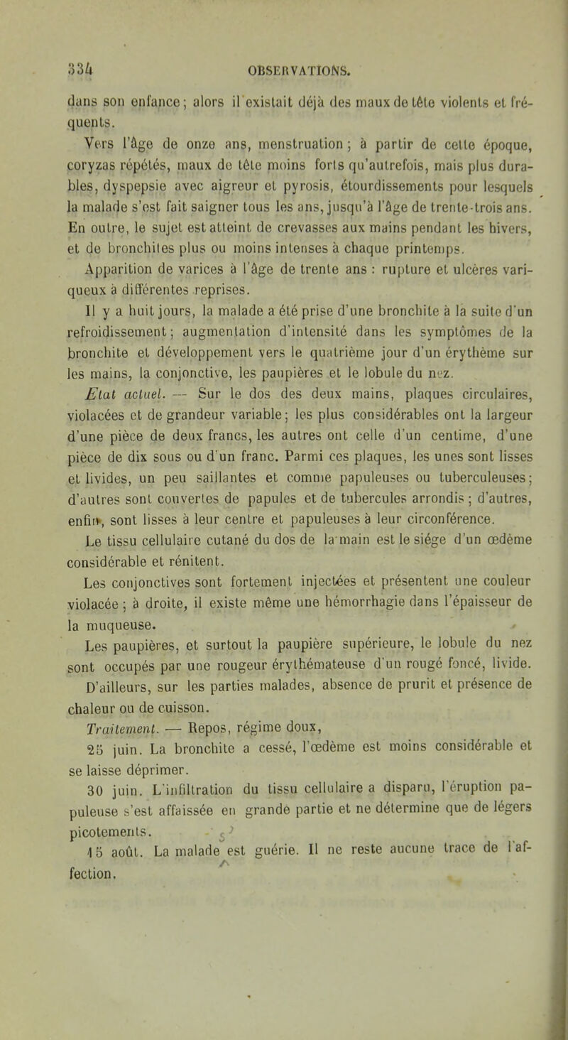 dans son enfance; alors il exislait déjà des mauxdetêlo violents el fré- quents. Vers l'âge de onze ans, menstruation ; à partir de cette époque, coryzas répétés, maux de tête moins foris qu'autrefois, mais plus dura- bles, dyspepsie avec aigreur et pyrosis, étourdissemenls pour lesquels la malade s'est fait saigner tous les ans, jusqu'à l'âge de trente-trois ans. En outre, le sujet est atteint de crevasses aux mains pendant les hivers, et de bronchites plus ou moins intenses à chaque printemps. Apparition de varices à l'âge de trente ans : rupture et ulcères vari- queux à différentes reprises. Il y a huit jours, la malade a été prise d'une bronchite à la suite d'un refroidissement; augmentation d'intensité dans les symptômes de la bronchite et développement vers le quatrième jour d'un érythème sur les mains, la conjonctive, les paupières et le lobule du nez. Etat actuel. — Sur le dos des deux mains, plaques circulaires, violacées et de grandeur variable; les plus considérables ont la largeur d'une pièce de deux francs, les autres ont celle d'un centime, d'une pièce de dix sous ou d'un franc. Parmi ces plaques, les unes sont lisses et livides, un peu saillantes et comme papuleuses ou tuberculeuses; d'autres sont couvertes de papules et de tubercules arrondis ; d'autres, enfif^, sont lisses à leur centre et papuleuses à leur circonférence. Le tissu cellulaire cutané du dos de la main est le siège d'un œdème considérable et rénitent. Les conjonctives sont fortement injectées et présentent une couleur violacée ; à droite, il existe même une hémorrhagie dans l'épaisseur de la muqueuse. Les paupières, et surtout la paupière supérieure, le lobule du nez sont occupés par une rougeur érylhémateuse dun rougé foncé, livide. D'ailleurs, sur les parties malades, absence de prurit et présence de chaleur ou de cuisson. TraUemenl. — Repos, régime doux, 25 juin. La bronchite a cessé, l'œdème est moins considérable et se laisse déprimer. 30 juin. L iiifiltration du tissu cellulaire a disparu, l'éruption pa- puleuse s'est affaissée en grande partie et ne détermine que de légers picotements. , 15 août. La malade est guérie. Il ne reste aucune trace de l'af- fection.
