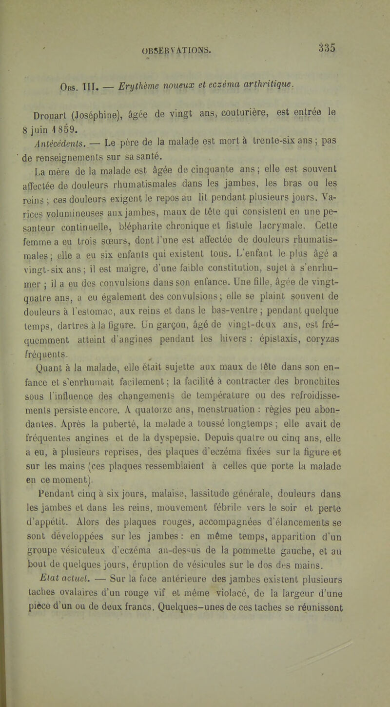 Obs. III. — Erythème noueux et eczéma arthritique. Drouart (Joséphine), âgée de vingt ans, couturière, est entrée le 8 juin 4 859. Antécédents. — Le pore de la malade est mort à trente-six ans ; pas de renseignements sur sa santé. La mère de la malade est âgée de cinquante ans ; elle est souvent affectée de douleurs rhumatismales dans les jambes, les bras ou les reins ; ces douleurs exigent le repos au lit pendant plusieurs jours. Va- rices volumineuses aux jambes, maux de tête qui consistent en une pe- santeur continuelle, bléphaiite chronique et fistule lacrymale. Cette femme a eu trois sœurs, dont l'une est affectée de douleurs rhumatis- males ; elle a eu six enfants qui existent tous. L'enfant le plus âgé a vingt-six ans; il est maigre, d'une faible constitution, sujet à s'enrhu- mer ; il a eu des convulsions dans son enfance. Une fille, âgée de vingt- quatre ans, a eu également des convulsions ; elle se plaint souvent de douleurs à leslomac, aux reins et dans le bas-ventre ; pendant quelque temps, dartres à la figure. Qn garçon, âgé de vingt-diux ans, est fré- quemment atteint d'angines pendant les hivers : épistaxis, cory/.as fréquents. Quant à la malade, elle était sujette aux maux de tête dans son en- fance et s'enrhumait facilement; la facilité à contracter des bronchites sous l'influence des changements de température ou des refroidisse- ments persiste encore. A quatorze ans, menstruation : règles peu abon- dantes. Après la puberté, la malade a toussé longtemps ; elle avait de fréquentes angines et de la dyspepsie. Depuis quatre ou cinq ans, elle a eu, à plusieurs reprises, des plaques d'eczéma fixées sur la figure et sur les mains (ces plaques ressemblaient à celles que porte la malade en ce moment). Pendant cinq à six jours, malaise, lassitude gétiérale, douleurs dans les jambes et dans les reins, mouvement fébrile vers le soir et perte d'appétit. Alors des plaques rouges, accompagnées d'élancements se sont développées sur les jambes : en même temps, apparition d'un groupe vésiculeux d'eczéma au-des<us de la pommette gauche, et au bout de quelques jours, éruption de vésicules sur le dos des mains. Etat actuel. — Sur la face antérieure des jambes existent plusieurs taches ovalaires d'un rouge vif et môme violacé, de la largeur d'une pièce d'un ou de deux francs. Quelques-unes de ces taches se réunissent