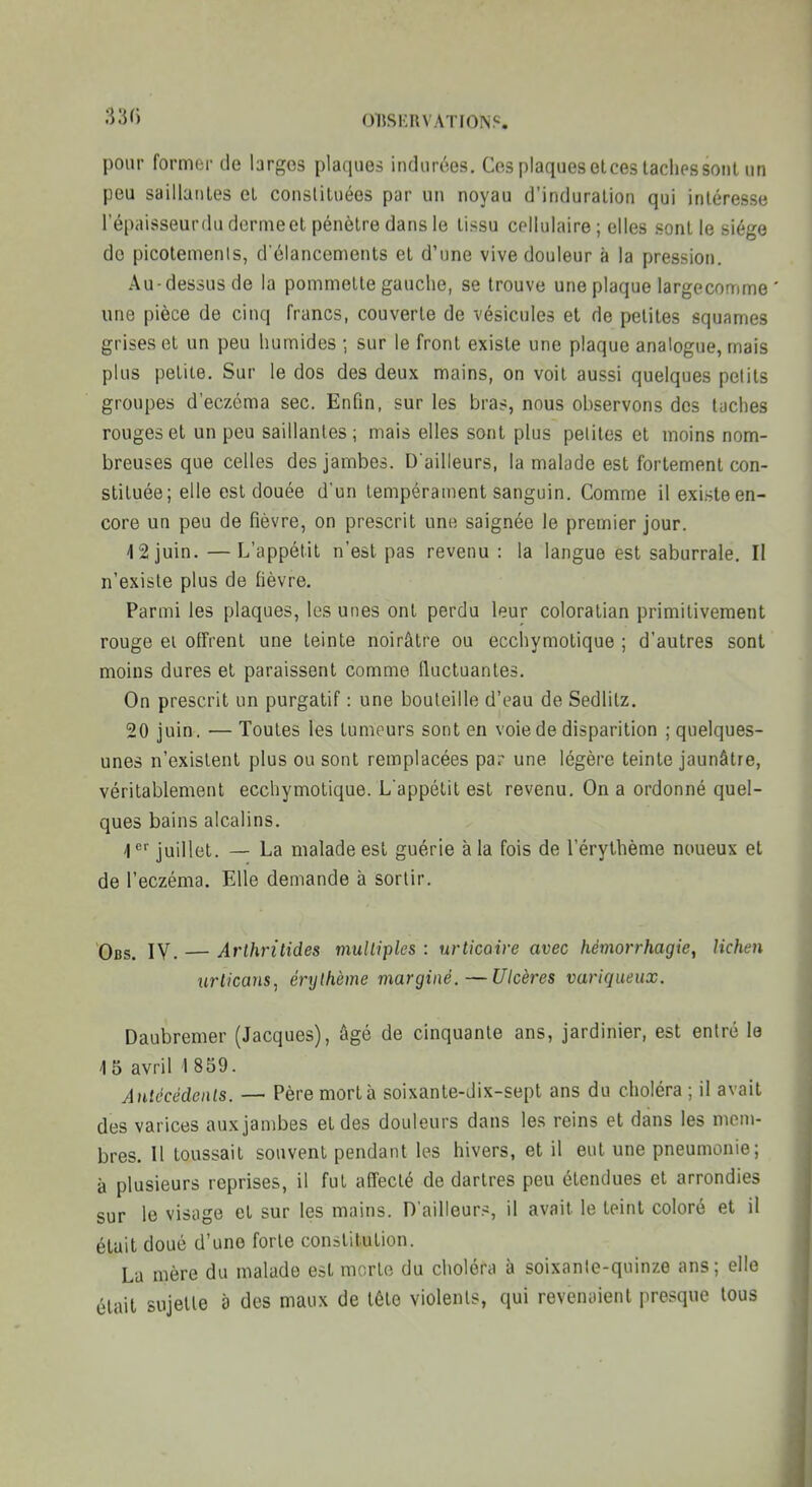 OUSKUVATION.c. pour former de larges plaques indurées. Ces plaqueselces laclipssoiit un peu saillaiiles el constituées par un noyau d'induration qui intéresse l'épaisseurilu dorme et pénètre dans le tissu cellulaire ; elles sont le siège do picolemenis, d'élancements el d'une vive douleur à la pression. Au-dessus de la pommelle gauche, se trouve une plaque largecomme ' une pièce de cinq Trancs, couverte de vésicules et de petites squames grises ot un peu humides ; sur le front existe une plaque analogue, mais plus petite. Sur le dos des deux mains, on voit aussi quelques petits groupes d'eczéma sec. Enfin, sur les bras, nous observons des taches rouges et un peu saillantes; mais elles sont plus petites el moins nom- breuses que celles des jambes. D'ailleurs, la malade est fortement con- stituée; elle est douée d'un tempérament sanguin. Comme il existe en- core un peu de fièvre, on prescrit une saignée le premier jour. 42 juin. —L'appétit n'est pas revenu : la langue est saburrale. Il n'existe plus de fièvre. Parmi les plaques, les unes ont perdu leur coloralian primitivement rouge ei offrent une teinte noirâtre ou ecchymotique ; d'autres sont moins dures et paraissent comme fluctuantes. On prescrit un purgatif : une bouteille d'eau de Sedlitz. 20 juin. — Toutes les tumeurs sont en voie de disparition ; quelques- unes n'existent plus ou sont remplacées par une légère teinte jaunâtre, véritablement ecchymotique. L'appétit est revenu. On a ordonné quel- ques bains alcalins. 1 '^ juillet. — La malade est guérie à la fois de l'érythème noueux et de l'eczéma. Elle demande à sortir. Obs. IV. — Arlhritides mulliples : urticaire avec hémorrhagie, lichen uriicans, érylhème marginé.—Ulcères variqueux. Daubremer (Jacques), âgé de cinquante ans, jardinier, est entré le 15avriH8S9. Antécédenls. — Père mort à soixante-dix-sept ans du choléra ; il avait des varices aux jambes et des douleurs dans les reins et dans les mem- bres. Il toussait souvent pendant les hivers, et il eut une pneumonie; à plusieurs reprises, il fut affecté de dartres peu étendues et arrondies sur le visage et sur les mains. D'ailleur.'J, il avait le teint coloré et il était doué d'une forte constitution. La mère du malade est morte du choléra à soixante-quinze ans; elle était sujette à des maux de tête violents, qui revenaient presque tous