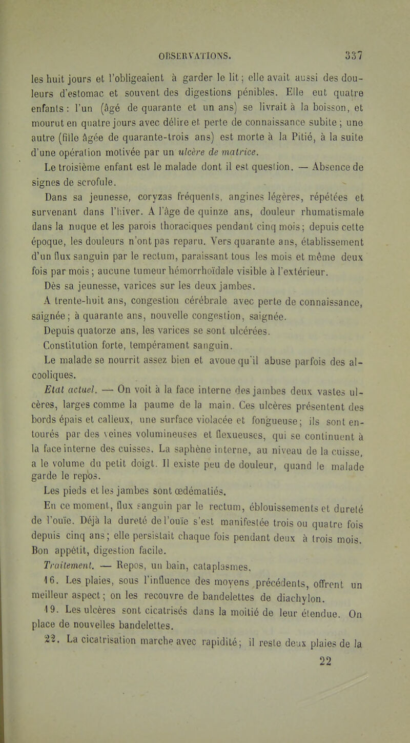 les huit jours et l'obligeaient à garder le lit ; elle avait aussi des dou- leurs d'estomac et souvent des digestions pénibles. Elle eut quatre enfants: l'un (âgé de quarante et un ans) se livrait à la boisson, et mourut en quatre jours avec délire et perte de connaissance subite ; une autre (fille Agée de quarante-trois ans) est morte à la Pitié, à la suite d'une opération motivée par un ulcère de matrice. Le troisième enfant est le malade dont il est question. — Absence de signes de scrofule. Dans sa jeunesse, coryzas fréquents, angines légères, répétées et survenant dans l'hiver. A l'âge de quinze ans, douleur rhumatismale dans la nuque et les parois thoraciques pendant cinq mois; depuis celte époque, les douleurs n'ont pas reparu. Vers quarante ans, établissement d'un flux sanguin par le rectum, paraissant tous les mois et même deux fois par mois; aucune tumeur hémorrhoïdale visible à l'extérieur. Dès sa jeunesse, varices sur les deux jambes. A trente-huit ans, congestion cérébrale avec perte de connaissance, saignée; à quarante ans, nouvelle congestion, saignée. Depuis quatorze ans, les varices se sont ulcérées. Constitution forte, tempérament sanguin. Le malade se nourrit assez bien et avoue qu'il abuse parfois des al- cooliques. Etal actuel. — On voit à la face interne des jambes deux vastes ul- cères, larges comme la paume de la main. Ces ulcères présentent des bords épais et calleux, une surface violacée et fongueuse; ils sont en- tourés par des veines volumineuses et flexueuses, qui se continuent à la face interne des cuisses. La saphène interne, au niveau de la cuisse a le volume du petit doigt. Il existe peu de douleur, quand le malade garde le repos. Les pieds et les jambes sont œdématiés. En ce moment, flux sanguin par le rectum, éblouissements et dureté de l'ouïe. Déjà la dureté de l'ouïe s'est manifestée trois ou quatre fois depuis cinq ans; elle persistait chaque fois pendant deux à trois mois. Bon appétit, digestion facile. Traitement. — Repos, un bain, cataplasmes. 16. Les plaies, sous l'influence des moyens précédents, offrent un meilleur aspect; on les recouvre de bandelettes de diachylon. 19. Les ulcères sont cicatrisés dans la moitié de leur étendue. On place de nouvelles bandelettes. 22. La cicatrisation marche avec rapidité; il reste deux plaies de la 22