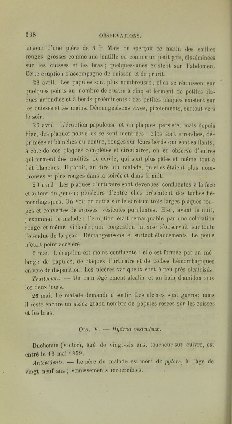largeur d'une pièce de 5 fr. Mais on aperçoit ce malin des saillies rouges, grosses comme une lentille ou comme un petit pois, disséminées sur les cuisses et les bras ; quelques-unes existent sur l'abdomen. Celte éruption s'accompagne de cuisson et de prurit. 23 avril. Les papules sont plus nombreuses; elles se réunissent sur quelques points au nombre de quatre à cinq et forment de petites pla- ques arrondies et à bords proéminents : ces petites plaques existent sur les cuisses et les mains. Démangeaisons vives, picotements, surtout vers le soir. 26 avril. L'éruption papuleuse et en plaques persiste, mais depuis hier, des plaques nou\elles se sont montrées : elles sont arrondies, dé- primées et blanches an centre, rouges sur leurs bords qui sont saillants ; à côté de ces plaques complètes et circulaires, on en observe d'autres qui forment des moitiés de cercle, qui sont plus pâles et même tout à fait blanches. Il paraît, au dire du malade, qu'elles étaient plus nom- breuses et plus rouges dans la soirée et dans la nuit. 29 avril. Les plaques d'urticaire sont devenues confluentes à la face et autour (lu genou; plusieurs d'entre elles présentent des taches hé- morrhagiques. On voit en outre sur le scrotum trois larges plaques rou- ges et couvertes de grosses vésicules purulentes. Hier, avant la nuit, j'examinai le malade : l'éruption était remarquable par une coloration rouge et même violacée; une congestion intense s'observait sur toute l'étendue de la peau. Démangeaisons et surtout élancements. Le pouls n'était point accéléré. 6 mai. L'éruplion est moins confluente : elle est formée par un mé- lange de papules, de plaques d'urticaire et de taches hémorrhagiques en voie de disparition. Les ulcères variqueux sont à peu près cicatrisés. Traitemenl. — Un bain légèrement alcalin et un bain d'amidon tous les deux jours. 26 mai. Le malade demande à sortir. Les ulcères sont guéris; mais il reste encore un assez grand nombre de papules rosées sur les cuisses et les bras, Obs. V. — Hydroa vésiciileux. Duchemin (Victor), âgé de vingt-six ans, tourneur sur cuivre, est entré le 13 mai 1859. Anlécédenls. — Le père du malade est mort dn pylore^ à l'âge de vingt-neuf ans ; vomissements incoercibles.