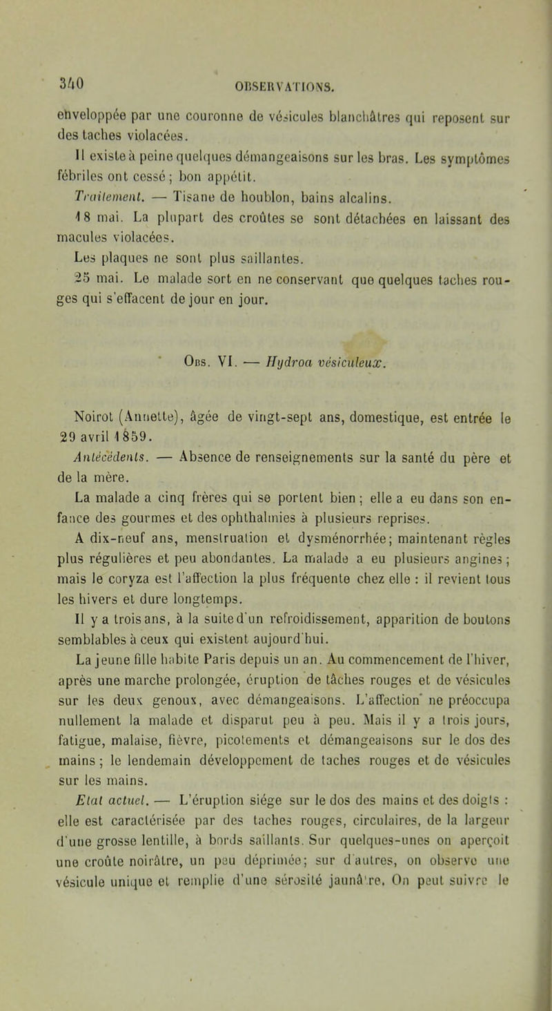ehveloppée par une couronne de véhicules blanchâtres qui reposent sur des taches violacées. Il existe à peine quelques démangeaisons sur les bras. Les symptômes fébriles ont cessé; bon appétit. Trailement. — Tisane de houblon, bains alcalins. 18 mai. La plupart des croûtes se sont détachées en laissant des macules violacées. Les plaques ne sont plus saillantes. 25 mai. Le malade sort en ne conservant que quelques taches rou- ges qui s'effacent de jour en jour. Ocs. VI. — Hydroa vésiculeux, Noirol (Ânnelte), âgée de vingt-sept ans, domestique, est entrée le 29 avriH859. Anlécédenls. — Absence de renseignements sur la santé du père et de la mère. La malade a cinq frères qui se portent bien ; elle a eu dans son en- fatice des gourmes et des ophthalinies à plusieurs reprises. A dix-neuf ans, menslrualion el dysménorrhée ; maintenant règles plus régulières et peu abondantes. La malade a eu plusieurs angines; mais le coryza est l'affection la plus fréquente chez elle : il revient tous les hivers et dure longtemps. Il y a trois ans, à la suite dun refroidissement, apparition de boutons semblables à ceux qui existent aujourd'hui. La jeune fille luibite Paris depuis un an. Au commencement de l'hiver, après une marche prolongée, éruption de lâches rouges et de vésicules sur les deus. genoux, avec démangeaisons. L'affection* ne préoccupa nullement la malade et disparut peu à peu. Mais il y a trois jours, fatigue, malaise, fièvre, picotements et démangeaisons sur le dos des mains; le lendemain développement de taches rouges et de vésicules sur les mains. Etal actuel. — L'éruption siège sur le dos des mains et des doigis : elle est caractérisée par des taches rougfs, circulaires, de la largeur d'une grosse lentille, à bords saillants. Sur quelques-unes on aperçoit une croûte noirâtre, un psu déprimée; sur d'autres, on observe une vésicule unique et remplie d'une sérosité jaunâ're. On peut suivre le