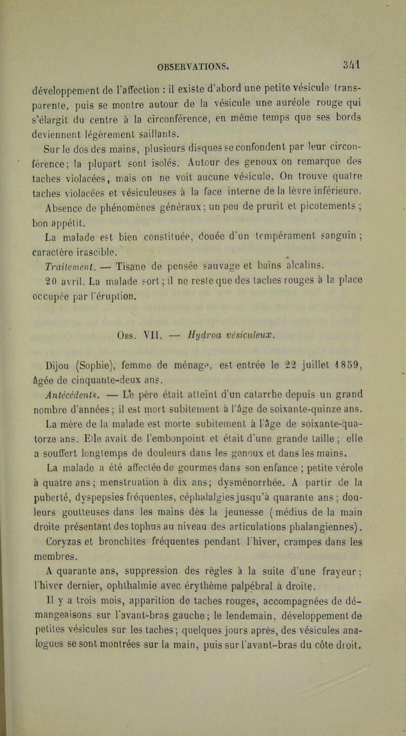 OBSERVATIONS. 3/il développement de l'affection : il existe d'abord une petite vésicule trans- parenle, puis se montre autour de la vésicule une auréole rouge qui s'élargit du centre à la circonférence, en même temps que ses bords deviennent légèrement saillants. Sur le dos des mains, plusieurs disques se confondent par leur circon- férence; la plupart sont isolés. Autour des genoux on remarque des taches violacées, mais on ne voit aucune véhicule. On trouve quatre taches violacées et vésiculeuses à la face interne delà lèvre inférieure. Absence de phénomènes généraux; un peu de prurit et picotements ; bon appétit. La malade est bien constituée, douée d'un tempérament sanguin; caractère irascible. Traitement. — Tisane de pensée sauvage et bains alcalins. 20 avril. La malade ?ort ; il ne resiequedes taches rouges à la place occupée par l'éruption. Obs. VII. — Hydroa vésiculeux. Dijou (Sophie), femme de ménag^^, est entrée le 22 juillet 1859, âgée de cinquante-deux ans. Antécédenla. — L*e père était atteint d'un catarrhe depuis un grand nombre d'années; il est riiort subitement à l'âge de soixante-quinze ans. La mère de la malade est morte subitement à l'âge de soixante-qua- torze ans. Elle avait de l'embonpoint et était d'une grande taille ; elle a souffert longtemps de douleurs dans les genoux et dans les mains. La malade a été affectée de gourmes dans son enfance ; petite vérole à quatre ans; menstruation à dix ans; dysménorrhée. A partir de la puberté, dyspepsies fréquentes, céphalalgies jusqu'à quarante ans ; dou- leurs goutteuses dans les mains dès la jeunesse (médius de la main droite présentant des tophus au niveau des articulations phalangiennes). Coryzas et bronchites fréquentes pendant l'hiver, crampes dans les membres. A quarante ans, suppression des règles à la suite d'une frayeur ; l'hiver dernier, ophlhalmie avec érythème palpébral à droite. Il y a trois mois, apparition de taches rouges, accompagnées de dé- mangeaisons sur l'avant-bras gauche; le lendemain, développement de petites vésicules sur les taches; quelques jours après, des vésicules ana- logues se sont montrées sur la main, puis sur l'avant-bras du côte droit.