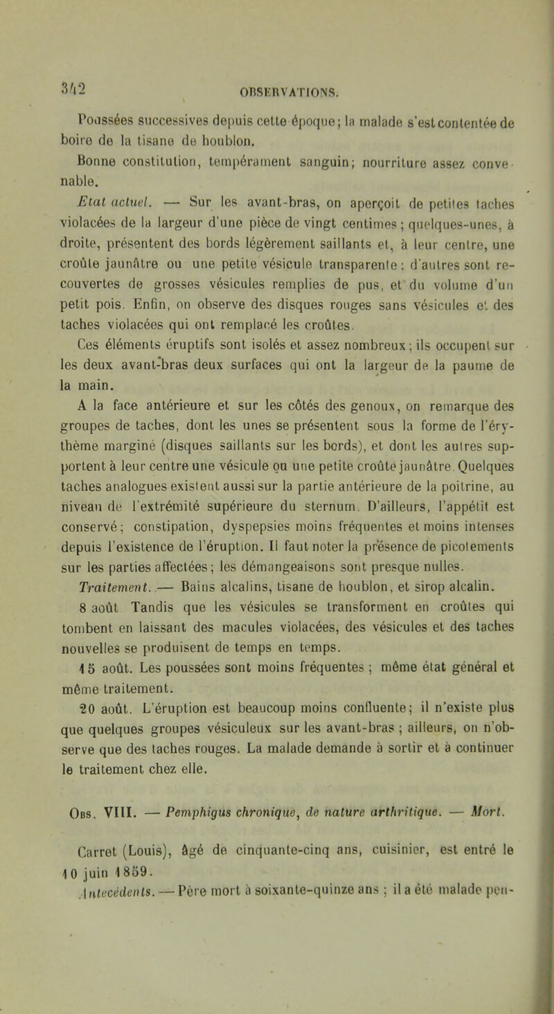 Podssées successives depuis cette époque; lu malade s'est contentée de boire de la tisane de houblon. Bonne constitution, tempérament sanguin; nourriture assez conve nable. Eiat actuel. — Sur les avant-bras, on aperçoit de petites taches violacées de la largeur d'une pièce de vingt centimes ; qut'Iques-unes, à droite, présentent des bords légèrement saillants et, à leur centre, une croûte jaunfttre ou une petite vésicule transparente : d'autres sont re- couvertes de grosses vésicules remplies de pus, et du volume d'un petit pois. Enfin, on observe des disques rouges sans vésicules e!. des taches violacées qui ont remplacé les croûtes. Ces éléments éruptifs sont isolés et assez nombreux; ils occupent sur les deux avant-bras deux surfaces qui ont la largeur de la paume de la main. A la face antérieure et sur les côtés des genoux, on remarque des groupes de taches, dont les unes se présentent sous la forme de l'éry- thème marginé (disques saillants sur les bords), et dont les autres sup- portent à leur centre une vésicule ou une petite croûte jaunâtre Quelques taches analogues existent aussi sur la partie antérieure de la poitrine, au niveau de l'extrémité supérieure du sternum. D'ailleurs, l'appétit est conservé; constipation, dyspepsies moins fréquentes et moins intenses depuis l'existence de l'éruption. Il faut noter la présence de picotements sur les parties affectées ; les démangeaisons sont presque nulles. Traitement..— Bains alcalins, tisane de houblon, et sirop alcalin. 8 août Tandis que les vésicules se transforment en croûtes qui tombent en laissant des macules violacées, des vésicules et des taches nouvelles se produisent de temps en temps. 4 5 août. Les poussées sont moins fréquentes ; même état général et même traitement. 20 août. L'éruption est beaucoup moins conduente; il n'existe plus que quelques groupes vésiculeux sur les avant-bras ; ailleurs, on n'ob- serve que des taches rouges. La malade demande à sortir et à continuer le traitement chez elle. Obs. VIII. — Pemphigus chronique, de nature arthritique. — Mort. Carret (Louis), âgé de cinquante-cinq ans, cuisinier, est entré le 10 juin 1859. Antécédents. — Père mort à soixante-quinze ans ; il a été malade peu-