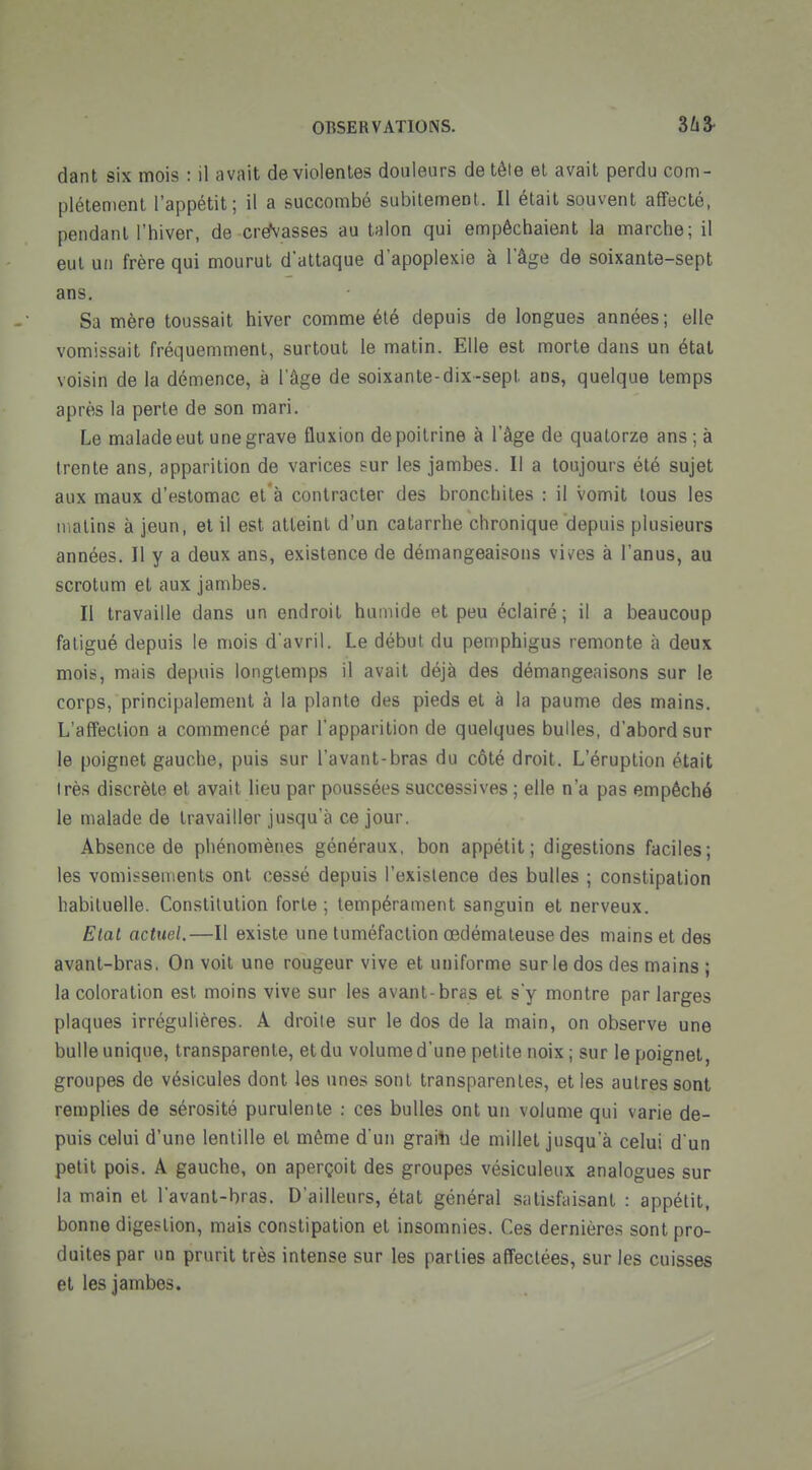 dant six mois : il avait de violentes douleurs de tête el avait perdu com- plètement l'appétit; il a succombé subilemeot. Il était souvent affecté, pendant l'hiver, de creN'asses au talon qui empêchaient la marche; il eut un frère qui mourut d'attaque d'apoplexie à l'âge de soixante-sept ans. Sa mère toussait hiver comme été depuis de longues années; elle vomissait fréquemment, surtout le matin. Elle est morte dans un étal voisin de la démence, à l'âge de soixante-dix-sepl. ans, quelque temps après la perte de son mari. Le malade eut une grave fluxion de poitrine à l'âge de quatorze ans ; à trente ans, apparition de varices sur les jambes. Il a toujours été sujet aux maux d'estomac et à contracter des bronchites : il vomit lous les nialins à jeun, el il est atteint d'un catarrhe chronique depuis plusieurs années. Il y a deux ans, existence de démangeaisons vives à l'anus, au scrotum el aux jambes. Il travaille dans un endroit humide et peu éclairé; il a beaucoup fatigué depuis le mois d'avril. Le début du pemphigus remonte à deux mois, mais depuis longtemps il avait déjà des démangeaisons sur le corps, principalement à la plante des pieds et à la paume des mains. L'affection a commencé par l'apparition de quelques bulles, d'abord sur le poignet gauche, puis sur l'avant-bras du côté droit. L'éruption était Irès discrète et avait lieu par poussées successives ; elle n'a pas empêché le malade de travailler jusqu'à ce jour. Absence de phénomènes généraux, bon appétit; digestions faciles; les vomissements ont cessé depuis l'existence des bulles ; constipation habituelle. Constitution forte ; tempérament sanguin et nerveux. Etat actuel.—Il existe une tuméfaction œdémateuse des mains et des avant-bras, On voit une rougeur vive et uniforme sur le dos des mains ; la coloration est moins vive sur les avant-bras et s'y montre par larges plaques irrégulières. A droite sur le dos de la main, on observe une bulle unique, transparente, et du volume d'une petite noix ; sur le poignet, groupes de vésicules dont les unes sont transparentes, et les autres sont remplies de sérosité purulente ; ces bulles ont un volume qui varie de- puis celui d'une lentille et même d'un graili de millet jusqu'à celui d'un petit pois. A gauche, on aperçoit des groupes vésiculeux analogues sur la main et l'avant-bras. D'ailleurs, état général satisfaisant : appétit, bonne digestion, mais constipation et insomnies. Ces dernières sont pro- duites par un prurit très intense sur les parties affectées, sur les cuisses et les jambes.
