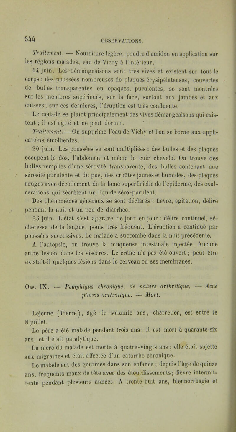 3^/* OBSCIIVATIONS. Traitemcnl. — Nourriture légèro, poudre d'amidon en application sur les régions malades, eau de Vicliy à l inlérieur. 14 juin. Les démangeaisons sont très vives et existent sur tout le corps ; des poussées nombreuses de plaques érysipélateuses, couvertes de bulles transparentes ou opaques, purulentes, se sont montrées sur les membres supérieurs, sur la face, surtout aux jambes et aux cuisses; sur ces dernières, l'éruption est très conflucnte. Le malade se plaint principalement des vives démangeaisons qui exis- tent ; il est agité et ne peut dormir. Troitement.— On supprime l'eau de Vichy et l'on se borne aux appli- cations émoUientes. . 20 juin. Les poussées se sont multipliées : des bulles et des plaques occupent le dos, l'abdomen et même le cuir chevelu. On trouve des bulles remplies d'une sérosité transparente, des bulles contenant une sérosité purulente et du pus, des croûtes jaunes et humides, des plaques rouges avec décollement de la lame superficielle de l'épiderme, des exul- cérations qui sécrètent un liquide séro-purulent. Des phénomènes généraux se sont déclarés : fièvre, agitation, délire pendant la nuit et un peu de diarrhée. 25 juin. L'état s'est aggravé de jour en jour : délire continuel, sé- cheresse de la langue, pouls très fréquent. L'éruption a continué par poussées successives. Le malade a succombé dans la nuit précédente. A l'aulopsie, on trouve la muqueuse intestinale injectée. Aucune autre lésion dans les viscères. Le crâne n'a pas été ouvert; peut-être existait-il quelques lésions dans le cerveau ou ses membranes. Obs. IX. — Pemphigus chronique, de nature arthritique. — Acné piloris arthritique. — Mort. Lejeune (Pierre), âgé de soixante ans, charretier, est entré le 8 juillet. Le père a été malade pendant trois ans; il est mort à quarante-six ans, et il était paralytique. La mère du malade est morte à quatre-vingts ans ; elle était sujette aux migraines et était affectée d'un catarrhe chronique. Le malade eut des gourmes dans son enfance ; depuis l'âge de quinze ans, fréquents maux do tête avec des étourdissements ; fièvre intermit- tente pendant plusieurs années. A trente-huit ans, blennorrhagie et