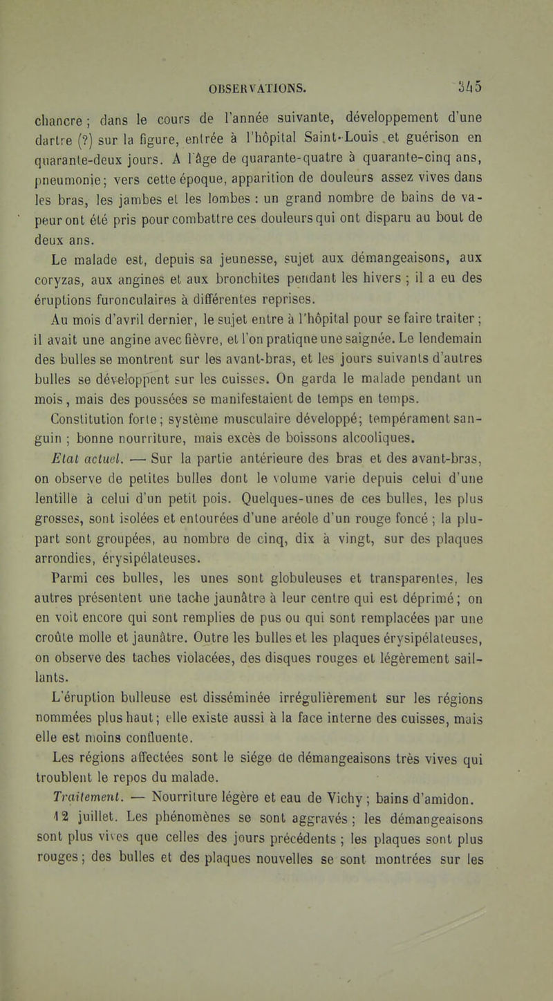chancre ; dans le cours de l'année suivante, développement d'une dartre (?) sur la figure, entrée à l'hôpital Saint-Louis .et guérison en quarante-deux jours. A l'âge de quarante-quatre à quarante-cinq ans, pneumonie; vers cette époque, apparition de douleurs assez vives dans les bras, les jambes el les lombes : un grand nombre de bains de va- peur ont été pris pour combattre ces douleurs qui ont disparu au bout de deux ans. Le malade est, depuis sa jeunesse, sujet aux démangeaisons, aux coryzas, aux angines et aux bronchites pendant les hivers ; il a eu des éruptions furonculaires à différentes reprises. Au mois d'avril dernier, le sujet entre à l'hôpital pour se faire traiter ; il avait une angine avec fièvre, et l'on pratique une saignée. Le lendemain des bulles se montrent sur les avant-bras, et les jours suivants d'autres bulles se développent sur les cuisses. On garda le malade pendant un mois, mais des poussées se manifestaient de temps en temps. Constitution forte; système musculaire développé; tempérament san- guin ; bonne nourriture, mais excès de boissons alcooliques. Etal acluel. — Sur la partie antérieure des bras et des avant-bras, on observe de petites bulles dont le volume varie depuis celui d'une lentille à celui d'un petit pois. Quelques-unes de ces bulles, les plus grosses, sont isolées et entourées d'une aréole d'un rouge foncé ; la plu- part sont groupées, au nombre de cinq, dix à vingt, sur des plaques arrondies, érysipélateuses. Parmi ces bulles, les unes sont globuleuses et transparentes, les autres présentent une tache jaunâtre à leur centre qui est déprimé; on en voit encore qui sont remplies de pus ou qui sont remplacées par une croûte molle et jaunâtre. Outre les bulles et les plaques érysipélateuses, on observe des taches violacées, des disques rouges et légèrement sail- lants. L'éruption huileuse est disséminée irrégulièrement sur les régions nommées plus haut; elle existe aussi à la face interne des cuisses, mais elle est moins confluente. Les régions affectées sont le siège de démangeaisons très vives qui troublent le repos du malade. TraUemenl. — Nourriture légère et eau de Yichy ; bains d'amidon. 4 2 juillet. Les phénomènes se sont aggravés; les démangeaisons sont plus vives que celles des jours précédents ; les plaques sont plus rouges ; des bulles et des plaques nouvelles se sont montrées sur les