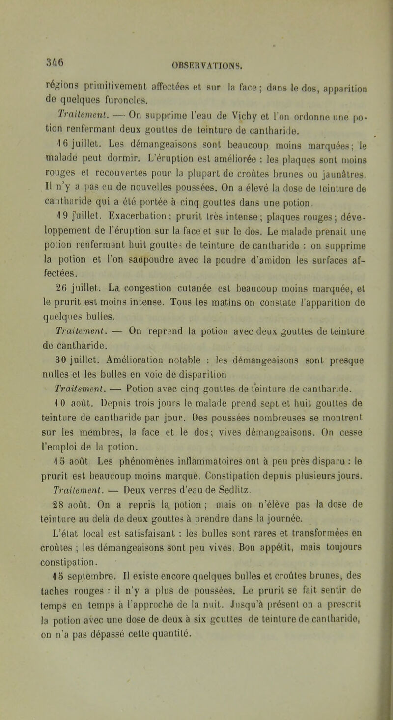 régions primitivement affectées et sur la face; dans le dos, apparition de quelques furoncles, Traiiement. — On supprime l'eau de Vichy et l'on ordonne une po- tion renfermant deux gouttes de teinture de canlhariile. 16 juillet. Les démangeaisons sont beaucoup moins marquées; le malade peut dormir. L'éruption est améliorée : les plaques sont moins rouges et recouvertes pour la plupart de croûtes brunes ou jaunâtres. Il n'y a pas eu de nouvelles poussées. On a élevé la dose de teinture de caiitharide qui a été portée à cinq gouttes dans une potion. 19 Juillet. Exacerbation : prurit très intense; plaques rouges; déve- loppement de l'éruption sur la face et sur le dos. Le malade prenait une potion renfermant huit gouttes de teinture de cantharide : on supprime la potion et l'on saupoudre avec la poudre d'amidon les surfaces af- fectées. 26 juillet. La congestion cutanée est beaucoup moins marquée, et le prurit est moins intense. Tous les matins on constate l'apparition de quelques bulles. Traitement. — On reprend la potion avec deux gouttes de teinture de cantharide. 30 juillet. Amélioration notable : les démangeaisons sont presque nulles et les bulles en voie de disparition Traiiement. — Potion avec cinq gouttes de teinture de cantharide. 10 août. Depuis trois jours le malade prend sept et huit gouttes de teinture de cantharide par jour. Des poussées nombreuses se montrent sur les membres, la face et le dos; vives démangeaisons. On cesse l'emploi de la potion. 1 5 août. Les phénomènes inflammatoires ont à peu près disparu : le prurit est beaucoup moins marqué. Constipation depuis plusieurs jours. Traiiement. — Deux verres d'eau de Sediitz. 28 août. On a repris la potion ; mais on n'élève pas la dose de teinture au delà de deux gouttes à prendre dans la journée. L'état local est satisfaisant : les bulles sont rares et transformées en croûtes ; les démangeaisons sont peu vives. Bon appétit, mais toujours constipation. 15 septembre. Il existe encore quelques bulles et croûtes brunes, des taches rouges : il n'y a plus de poussées. Le prurit se fait sentir de temps en temps à l'approche de la nuit. Jusqu'à |)résent on a prescrit la potion avec une dose de deux à six gcuttes de teinture de cantharide, on n'a pas dépassé cette quantité.