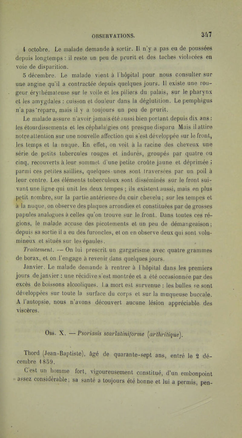 4 octobre. Le malade demande à sorlir. Il n'y a pas eu de poussées depuis longtemps : il reste un peu de prurit et des taches violacées en voie de disparition. 5 décembre. Le malade vient à I hôpital pour nous consulter sur une angine qu'il a contractée depuis quelques jours, 11 existe une rou- geur éryihémaleuse sur le voile et les piliers du palais, sur le pharynx et les amygdales : cuisson et douleur dans la déglutition. Le pemphigus n'a pas reparu, mais il y a toujours un peu de prurit. Le malade assure n'avoir jamais été aussi bien portant depuis dix ans: les étourdissements et les céphalalgies ont presque disparu Mais il attire notre attention sur une nouvelle affection qui s'est développée sur le front, les temps et la nuque. En effet, on voit à la racine des cheveux une série de petits tubercules rouges et indurés, groupés par quatre ou cinq, recouverts à leur sommet d'une petite croûte jaune et déprimée ; parmi ces petites saillies, quelques-unes sont traversées par un poil à leur centre. Les éléments tuberculeux sont disséminés sur le front sui- vant une ligne qui unit les deux tempes ; ils existent aussi, mais en plus petit nombre, sur la partie antérieure du cuir chevelu; sur les tempes et à la nuque, on observe des plaques arrondies et constituées par de grosses papules analogues à celles qu'on trouve sur le front. Dans toutes ces ré- gions, le malade accuse des picotements et un peu de démangeaison; depuis sa sortie il a eu des furoncles, et on en observe deux qui sont volu- mineux et situés sur les épaules. Traitement. — On lui prescrit un gargarisme avec quatre grammes de borax, et on l'engage à revenir dans quelques jours. Janvier. Le malade demande à rentrer à l'hôpital dans les premiers jours de janvier : une récidive s'est montrée et a été occasionnée par des excès de boissons alcooliques, l a mort est survenue : les bulles se sont développées sur toute la surface du corps et sur la muqueuse buccale. A l'autopsie, nous n'avons découvert aucune lésion appréciable des viscères. Obs. X. — Psor iasis scarlatiniforme [arthritique). Thord (Jean-Baptiste), âgé de quarante-sept ans, entré le 2 dé- cembre 1 859. C'est un homme fort, vigoureusement constitué, d'un embonpoint assez considérable; sa santé a toujours été bonne et lui a permis, pen-