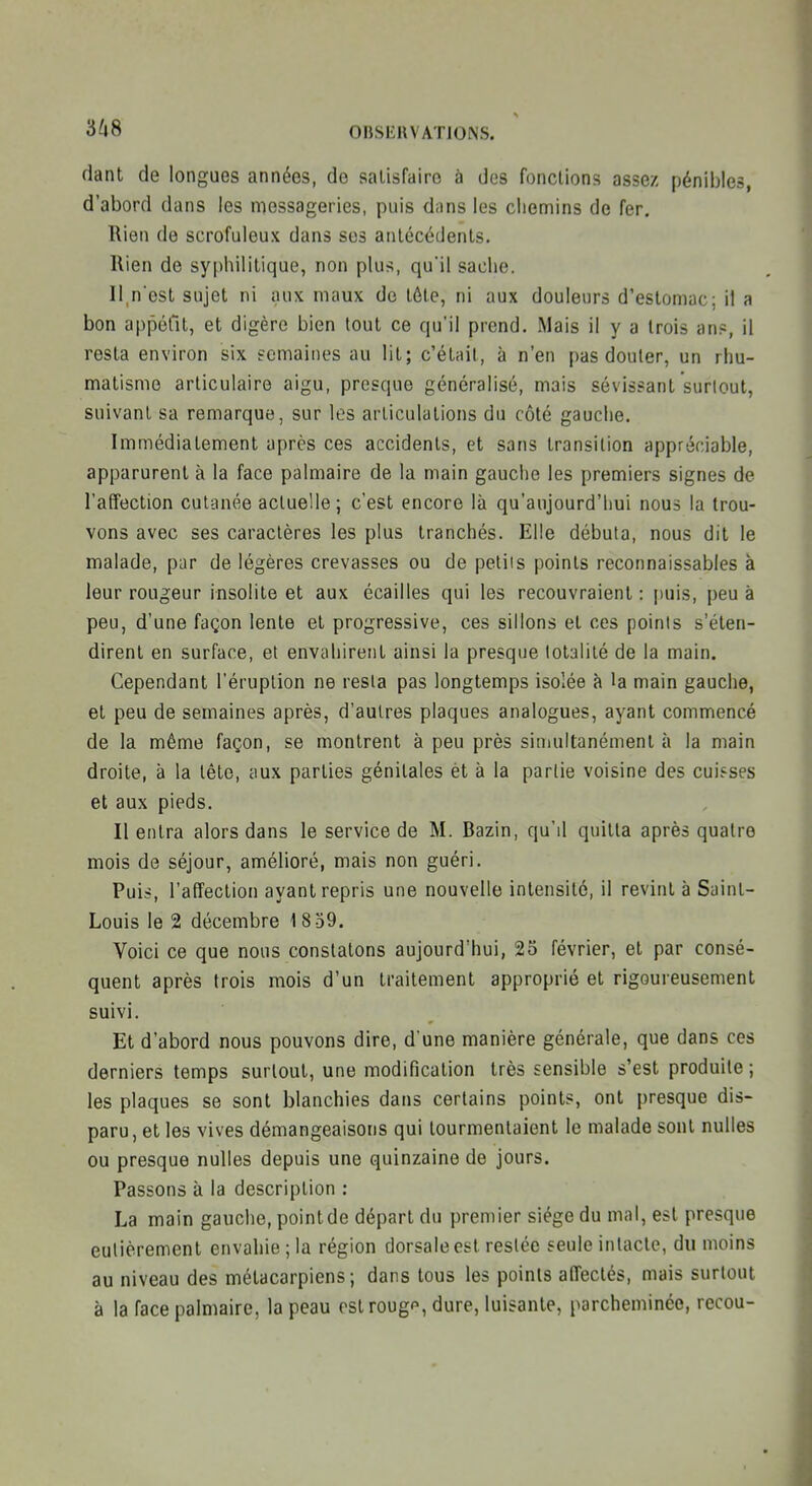 fiant de longues années, de satisfaire à des fonctions assez pénibles, d'abord dans les messageries, puis dans les cliemins de fer. Rien de scrofuleux dans ses antécédents. Rien de syphilitique, non plus, qu'il sache. Il,n'est sujet ni aux maux de tôte, ni aux douleurs d'estomac; il a bon appéfit, et digère bien lout ce qu'il prend. Mais il y a trois an?, il resta environ six fcmaines au lit; c'était, à n'en pas douter, un rhu- matisme articulaire aigu, presque généralisé, mais sévissant surtout, suivant sa remarque, sur les articulations du côté gauche. Immédiatement après ces accidents, et sans transition appréciable, apparurent à la face palmaire de la main gauche les premiers signes de l'affection cutanée actuelle; c'est encore là qu'aujourd'hui nous la trou- vons avec ses caractères les plus tranchés. Elle débuta, nous dit le malade, par de légères crevasses ou de petits points reconnaissables à leur rougeur insolite et aux écailles qui les recouvraient: puis, peu à peu, d'une façon lente et progressive, ces sillons et ces points s'éten- dirent en surface, et envahirent ainsi la presque totalité de la main. Cependant l'éruption ne resta pas longtemps isolée à la main gauche, et peu de semaines après, d'autres plaques analogues, ayant commencé de la même façon, se montrent à peu près simultanément à la main droite, à la tête, aux parties génitales èt à la partie voisine des cuisses et aux pieds. Il entra alors dans le service de M. Bazin, qu'd quitta après quatre mois de séjour, amélioré, mais non guéri. Puis, l'afTection ayant repris une nouvelle intensité, il revint à Saint- Louis le 2 décembre 1 8 59. Voici ce que nous constatons aujourd'hui, 25 février, et par consé- quent après trois mois d'un traitement approprié et rigoureusement suivi. Et d'abord nous pouvons dire, d'une manière générale, que dans ces derniers temps surtout, une modification très sensible s'est produite ; les plaques se sont blanchies dans certains points, ont presque dis- paru, et les vives démangeaisons qui tourmentaient le malade sont nulles ou presque nulles depuis une quinzaine de jours. Passons à la description : La main gauche, point de départ du premier siège du mal, est presque eulièrement envahie ; la région dorsale est restée seule intacte, du moins au niveau des métacarpiens; dans tous les points affectés, mais surtout à la face palmaire, la peau estrougp, dure, luisante, parcheminée, recou-