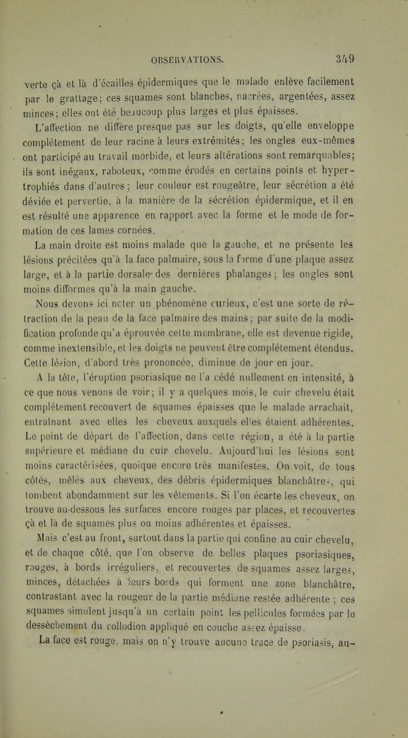 ORSEIW AXIONS. verte çà et là d écailles épidermiques que le malade enlève facilement par le grattage; ces squames sont blanches, nacrées, argentées, assez minces; elles ont été beaucoup plus larges et plus épaisses. L'affection ne diffère presque pas sur les doigts, qu'elle enveloppe complètement de leur racine à leurs extrémités; les ongles eux-mêmes ont participé au travail morbide, et leurs altérations sont remarquables; ils sont inégaux, raboteux, '^omme érodés en certains points et hyper- trophiés dans d'autres ; leur couleur est rougeâtre, leur sécrétion a été déviée et pervertie, à la manière de la sécrétion épidermique, et il en est résulté uns apparence en rapport avec la forme et le mode de for- mation de ces lames cornées. La main droite est moins malade que la gauche, et ne présente les lésions précitées qu'à la face palmaire, sous la forme d'une plaque assez large, et à la partie dorsale-des dernières phalanges; les ongles sont moins difformes qu'à la main gauche. Nous devons ici noter un phénomène curieux, c'est une sorte de ré- traction de la peau de la face palmaire des mains; par suite de la modi- fication profonde qu'a éprouvée celte membrane, elle est devenue rigide, comme inextensible, et les doigts ne peuvent être complètement étendus. Celle lésion, d'abord très prononcée, diminue de jour en jour, A la tôle, l'éruption psoriasique ne l a cédé nullement en intensité, à ce que nous venons de voir; il y a quelques mois, le cuir chevelu était complètement recouvert de squames épaisses que le malade arrachait, entraînant avec elles les cheveux auxquels elles étaient adhérentes. Le point de départ de l'affection, dans celte région, a été à la partie supérieure et médiane du cuir chevelu. Aujourd'hui les lésions sont moins caracléri^ées, quoique encore très manifestes. On voit, do tous côtés, mêlés aux cheveux, des débris épidermiques blanchâtre-, qui tombent abondamment sur les vêtements. Si l'on écarte les cheveux, on trouve au-dessous les surfaces encore rouges par places, et recouvertes çà et là de squames plus ou moins adhérentes et épaisses. Mais c'est au front, surtout dans la partie qui confine au cuir chevelu, et de chaque côté, que l'on observe de belles plaques psoriasiques, rouges, à bords irréguliers, et recouvertes desquames assez larges, minces, détachées à 1ôurs bords qui forment une zone blanchâtre, contrastant avec la rougeur de la partie médiane restée adhérente ; ces squames simulent jusqu'à un certain point les pellicules formées par lo dessècliement du collodion appliqué en couche as^ez épaisse. La face est rouge, mais on n'y trouve aucune trace de psoriasis, au-