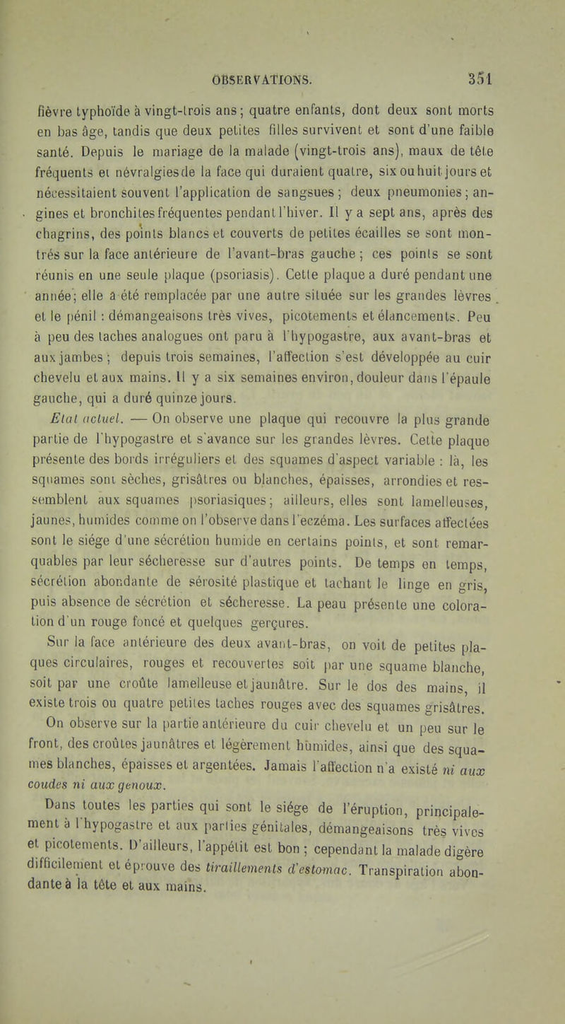 fièvre typhoïde à vingt-irois ans; quatre enfants, dont deux sont morts en bas âge, tandis que deux petites filles survivent et sont d'une faible santé. Depuis le mariage de la malade (vingt-trois ans), maux de tête fréquents ei névralgiesde la face qui duraient quatre, sixouhuit jours et nécessitaient souvent l'application de sangsues; deux pneumonies ; an- ■ gines et bronchites fréquentes pendant l'hiver. Il y a sept ans, après des chagrins, des points blancs et couverts de petites écailles se sont mon- trés sur la face antérieure de l'avant-bras gauche ; ces points se sont réunis en une seule plaque (psoriasis). Cette plaque a duré pendant une année; elle a été remplacée par une autre située sur les grandes lèvres et le [)énil : démangeaisons très vives, picotements et élancements. Peu à peu des taches analogues ont paru à I hypogastre, aux avant-bras et aux jambes; depuis trois semaines, l'affection s'est développée au cuir chevelu et aux mains. Il y a six semaines environ, douleur dans l'épaule gauche, qui a duré quinze jours. Elal actuel. — On observe une plaque qui recouvre la plus grande partie de I hypogastre et s'avance sur les grandes lèvres. Celte plaque présente des bords irréguliers et des squames d'aspect variable : là, les squames soni sèches, grisâtres ou blanches, épaisses, arrondies et res- semblent aux squames |)Soriasiques ; ailleurs, elles sont lamelleuses, jaunes, humides comme on l'observe dans l'eczéma. Les surfaces affectées sont le siège d'une sécrétion humide en certains points, et sont remar- quables par leur sécheresse sur d'autres points. De temps en temps, sécrétion abondante de sérosité plastique et tachant le linge en gris, puis absence de sécrétion et sécheresse. La peau présente une colora- tion d'un rouge foncé et quelques gerçures. Sur la face antérieure des deux avaiit-bras, on voit de petites pla- ques circulaires, rouges et recouvertes soit par une squame blanche, soit par une croûte lamelleuse et jaunâtre. Sur le dos des mains il existe trois ou quatre petites taches rouges avec des squames grisâtres. On observe sur la partie antérieure du cuir chevelu et un peu sur le front, des croûtes jaunâtres et légèrement humides, ainsi que des squa- mes blanches, épaisses et argentées. Jamais l affection n'a existé ni aux coudes ni aux genoux. Dans toutes les parties qui sont le siège de l'éruption, principale- ment à I hypogastre et aux pariies génitales, démangeaisons très vives et picotements. D'ailleurs, l'appétit est bon; cependant la malade digère difficilement et éprouve des tiraillements d'estomac. Transpiration abon- dante à la tête et aux mains.