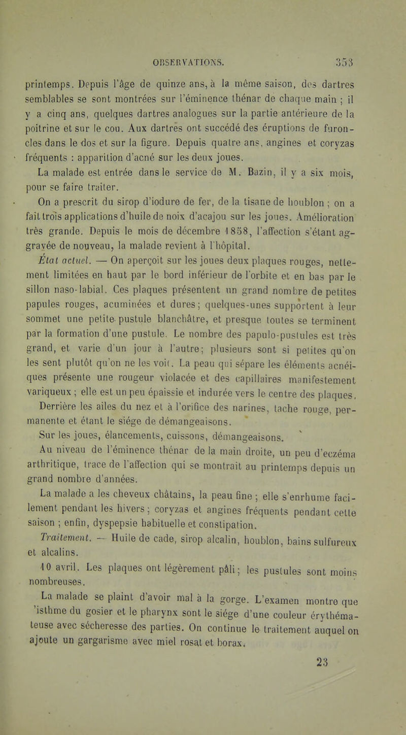 printemps. Depuis l'âge de quinze ans, à la même saison, des dartres semblables se sont montrées sur l'éminence Ihénar de chaque main ; il y a cinq ans, quelques dartres analogues sur la partie antérieure de la poitrine et sur le cou. Aux dartres ont succédé des éruptions de furon- cles dans le dos et sur la figure. Depuis quatre ans, angines et coryzas fréquents : apparition d'acné sur les deux joues. La malade est entrée dans le service de M. Bazin, il y a six mois, pour se faire traiter. On a prescrit du sirop d'iodure de fer, de la tisane de houblon ; on a fait trois applications d'huile de noix d'acajou sur les joues. Amélioration très grande. Depuis le mois de décembre 1858, l'affection s'étant ag- gravée de nouveau, la malade revient à l'hôpital. Etal actuel. — On aperçoit sur les joues deux plaques rouges, nette- ment limitées en haut par le bord inférieur de l'orbite et en bas par le sillon naso-labial. Ces plaques présentent un grand nombre de petites papules rouges, acuminées et dures; quelques-unes supportent à leur sommet une petite pustule blanchâtre, et presque toutes se terminent par la formation d'une pustule. Le nombre des papulo-pustules est très grand, et varie d'un jour à l'autre; plusieurs sont si petites qu'on les sent plutôt qu'on ne les voi(. La peau qui sépare les éléments acnéi- ques présente une rougeur violacée et des capillaires manifestement variqueux ; elle est un peu épaissie et indurée vers le centre des plaques. Derrière les ailes du nez et à l'orifice des narines, tache rouge, per- manente et étant le siège de démangeaisons. Sur les joues, élancements, cuissons, démangeaisons. Au niveau de l'éminence Ihénar de la main droite, un peu d'eczéma arthritique, trace de l'affection qui se montrait au printemps depuis un grand nombre d'années. La malade a les cheveux châtains, la peau fine ; elle s'enrhume faci- lement pendant les hivers; coryzas et angines fréquents pendant cette saison ; enfin, dyspepsie habituelle et constipation. Traitement. - Huile de cade, sirop alcalin, houblon, bains sulfureux et alcalins. 10 avriL Les plaques ont légèrement pâli; les pustules sont moins nombreuses. ^ La malade se plaint d'avoir mal à la gorge. L'examen montre que 'isthme du gosier et le pharynx sont le siège d'une couleur érylhéma- teuse avec sécheresse des parties. On continue le traitement auquel on ajoute un gargarisme avec miel rosatet borax. 23