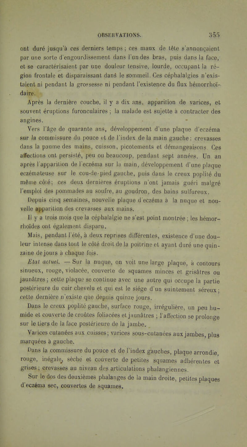 ont duré jusqu'à ces derniers temps ; ces maux de tête s'annonçaient par une sorte d'engourdissement dans l'un des bras, puis dans la face, et se caractérisaient par une douleur lensive, lourde, occupant la ré- gion frontale et disparaissant dané le sommeil. Ces céphalalgies n'exis- taient ni pendant la grossesse ni pendant l'existence du flux hémorrhoï- daire. Après la dernière couche, il y a dix ans, apparition de varices, et souvent éruptions furonculaires ; la malade est sujette a contracter des angines. Vers l'âge de quarante ans, développement d'une plaque d'eczéma sur la commissure du pouce et de l'index de la main gauche: crevasses dans la paume des mains, cuisson, picotements et démangeaisons Ces affections ont persisté, peu ou beaucoup, pendant sept années. Un an après l apparilion de l eczéma sur la main, développement d'une plaque eczémateuse sur le cou-de-pied gauche, puis dans le creux poplilé du même côté; ces deux dernières éruptions n'ont jamais guéri malgré l'emploi des pommades au soufre, au goudron, des bains sulfureux. Depuis cinq semaines, nouvelle plaque d eczéma à la nuque et nou- velle apparition des crevasses aux mains. Il y a trois mois que la céphalalgie ne s'est point montrée ; les hémor- rlioïdes ont également disparu. Mais, pendant Tété, à deux reprises différentes, existence d'une dou- leur intense dans tout le côté droit de la poitrine et ayant duré une quin- zaine de jours à chaque fois. Etat actuel. — Sur la nuque, on voit une large plaque, à contours sinueux, rouge, violacée, couverte de squames minces et grisâtres ou jaunâtres; cette plaque se continue avec une autre qui occupe la partie postérieure du cuir chevelu et qui est le siège d'un suintement séreux; cette dernière n'existe que depuis quinze jours. Dans le creux poplité gauche, surface rouge, irrégulière, un peu hu- mide et couverte de croûtes foliacées et jaunâtres ; l'affection se prolonge sur le tiers de la face postérieure de la jambe. Varices cutanées aux cuisses; varices sous-cutanées aux jambes, plus marquées à gauche. L'ans la commissure du pouce et de l'index gauches, plaque arrondie, rouge, inégale^ sèche et couverte de petites squames adhérentes et grises; crevasses au niveau des articulations phalangiennes. Sur le dos des deuxièmes phalanges de la main droite, petites plaques d'eczéma sec, couvertes de squames.