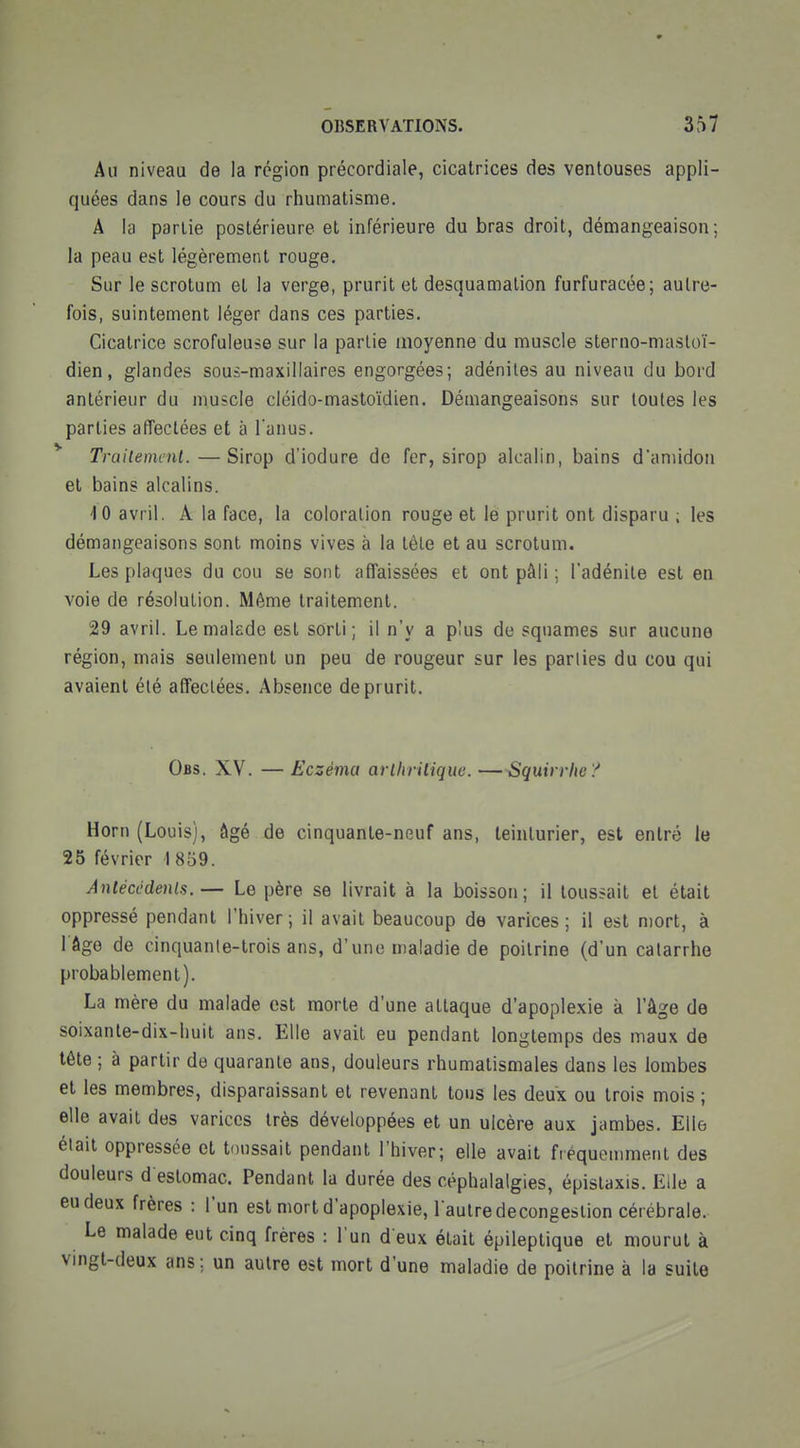 Au niveau de la région précordiale, cicatrices des ventouses appli- quées dans le cours du rhumatisme. A la partie postérieure et inférieure du bras droit, démangeaison; la peau est légèrement rouge. Sur le scrotum et la verge, prurit et desquamation furfuracée; autre- fois, suintement léger dans ces parties. Cicatrice scrofuleuse sur la partie moyenne du muscle sterno-masloï- dien, glandes sous-maxillaires engorgées; adénites au niveau du bord antérieur du muscle cléido-mastoïdien. Démangeaisons sur toutes les parties afTectées et à l'anus. Trailemmt.—Sirop d'iodure de fer, sirop alcalin, bains d'amidon et bains alcalins. 10 avril. A la face, la coloration rouge et le prurit ont disparu ; les démangeaisons sont moins vives à la tèle et au scrotum. Les plaques du cou se sont affaissées et ont pâli ; l'adénite est en voie de résolution. Même traitement. 29 avril. Le malade est sorti; il n'y a plus de squames sur aucune région, mais seulement un peu de rougeur sur les parlies du cou qui avaient été affectées. Absence de prurit. Obs. XV. — Eczéma arlhrilique. —^quirrhe? Horn (Louis), âgé de cinquante-neuf ans, teinturier, est entré le 25 février 1 859. Anlécédenla. — Le père se livrait à la boisson ; il toussait et était oppressé pendant l'hiver; il avait beaucoup de varices; il est mort, à l âge de cinquanle-trois ans, d'une maladie de poitrine (d'un catarrhe probablement). La mère du malade est morte d'une attaque d'apoplexie à l'âge de soixanle-dix-huit ans. Elle avait eu pendant longtemps des maux de tête ; à partir de quarante ans, douleurs rhumatismales dans les lombes et les membres, disparaissant et revenant tous les deux ou trois mois ; elle avait des varices très développées et un ulcère aux jambes. Elle était oppressée et toussait pendant l'hiver; elle avait fiéquemment des douleurs d estomac. Pendant la durée des céphalalgies, épistaxis. Elle a eu deux frères : l'un est mort d'apoplexie, l aulredecongestion cérébrale. Le malade eut cinq frères : l'un d eux était épileptique et mourut à vmgt-deux ans; un autre est mort d'une maladie de poitrine à la suite