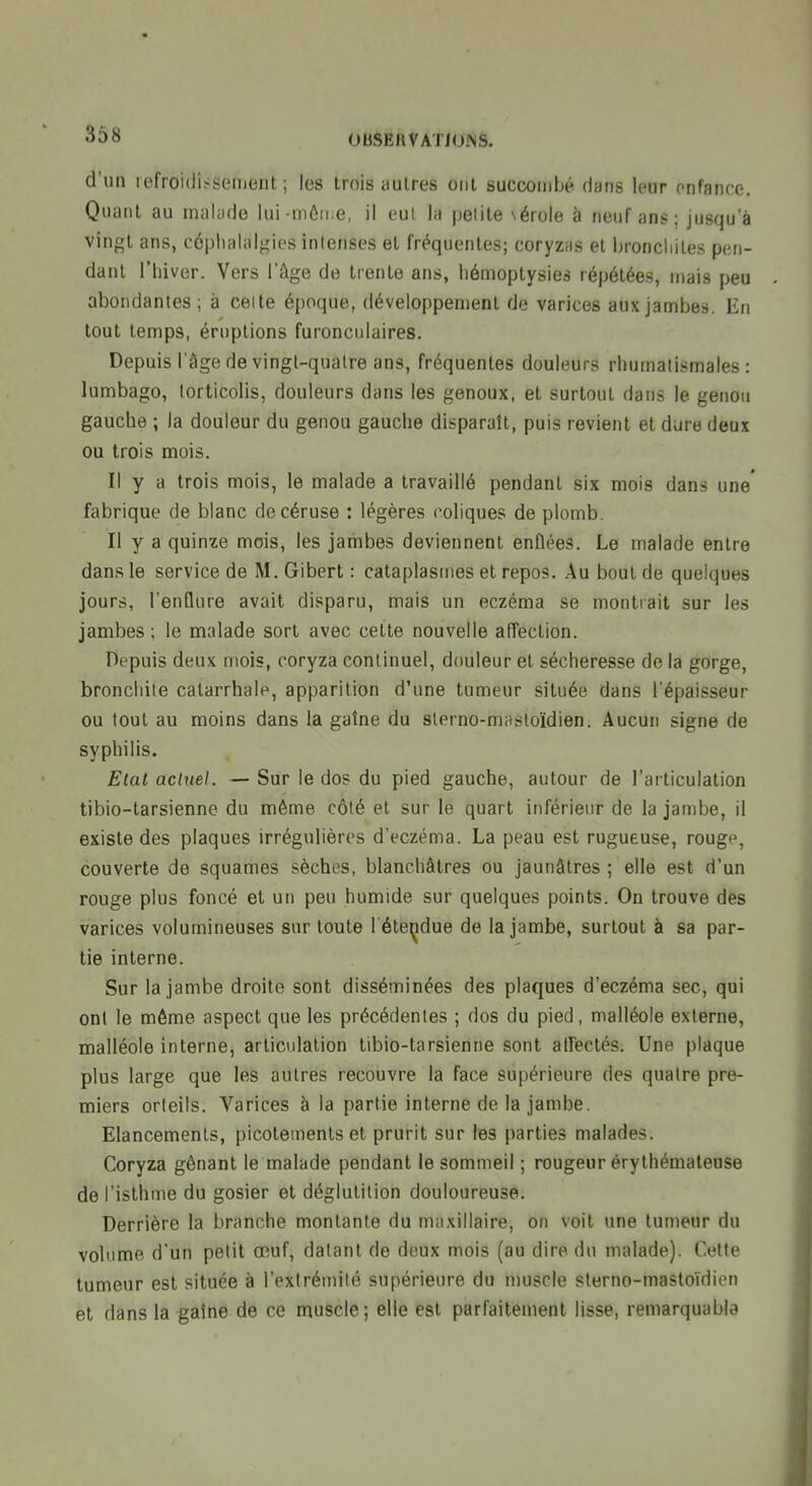 d'un refroidissement; les trois autres ont succombé flans leur onfance. Quant au malade lui-même, il eut la pelite sérole à neuf ans; jusqu'à vingt ans, céphalalgies intenses et fréquentes; coryzas et bronchites pen- dant riiiver. Vers l'âge de trente ans, liémoptysies répétées, mais peu abondantes ; à celte époque, développement de varices aux jambes. En tout temps, éruptions furoncnlaires. Depuis l'âge de vingt-quatre ans, fréquentes douleurs rhumatismales: lumbago, torticolis, douleurs dans les genoux, et surtout dans le genou gauche ; la douleur du genou gauche disparaît, puis revient et dure deux ou trois mois. Il y a trois mois, le malade a travaillé pendant six mois dans une' fabrique de blanc decéruse : légères coliques de plomb. Il y a quinze mois, les jambes deviennent enflées. Le malade entre dans le service de M. Gibert : cataplasmes et repos. Au bout de quelques jours, l'enflure avait disparu, mais un eczéma se montrait sur les jambes ; le malade sort avec cette nouvelle affection. Depuis deux mois, coryza continuel, douleur et sécheresse de la gorge, bronchite calarrhale, apparition d'une tumeur située dans l'épaisseur ou tout au moins dans la gaîne du slerno-niiistoïdien. Aucun signe de syphilis. Elat actuel. — Sur le dos du pied gauche, autour de l'articulation tibio-tarsienne du même côté et sur le quart inférieur de la jambe, il existe des plaques irrégulières d'eczéma. La peau est rugueuse, rouge, couverte de squames sèches, blanchâtres ou jaunâtres ; elle est d'un rouge plus foncé et un peu humide sur quelques points. On trouve des varices volumineuses sur toute l'étendue de la jambe, surtout à sa par- tie interne. Sur la jambe droite sont disséminées des plaques d'eczéma sec, qui ont le môme aspect que les précédentes ; dos du pied, malléole externe, malléole interne, articulation tibio-tarsienne sont affectés. Une plaque plus large que les autres recouvre la face supérieure des quatre pre- miers orteils. Varices à la partie interne de la jambe. Elancements, picotements et prurit sur les parties malades. Coryza gênant le malade pendant le sommeil ; rougeur érythémaleuse de l'isthme du gosier et déglutition douloureuse. Derrière la branche montante du maxillaire, on voit une tumeur du volume d'un petit œuf, datant de deux mois (au dire du malade). Cette tumeur est située à l'extrémité supérieure du muscle slerno-mastoïdion et dans la gaîne de ce muscle; elle est parfaitement lisse, remarquable