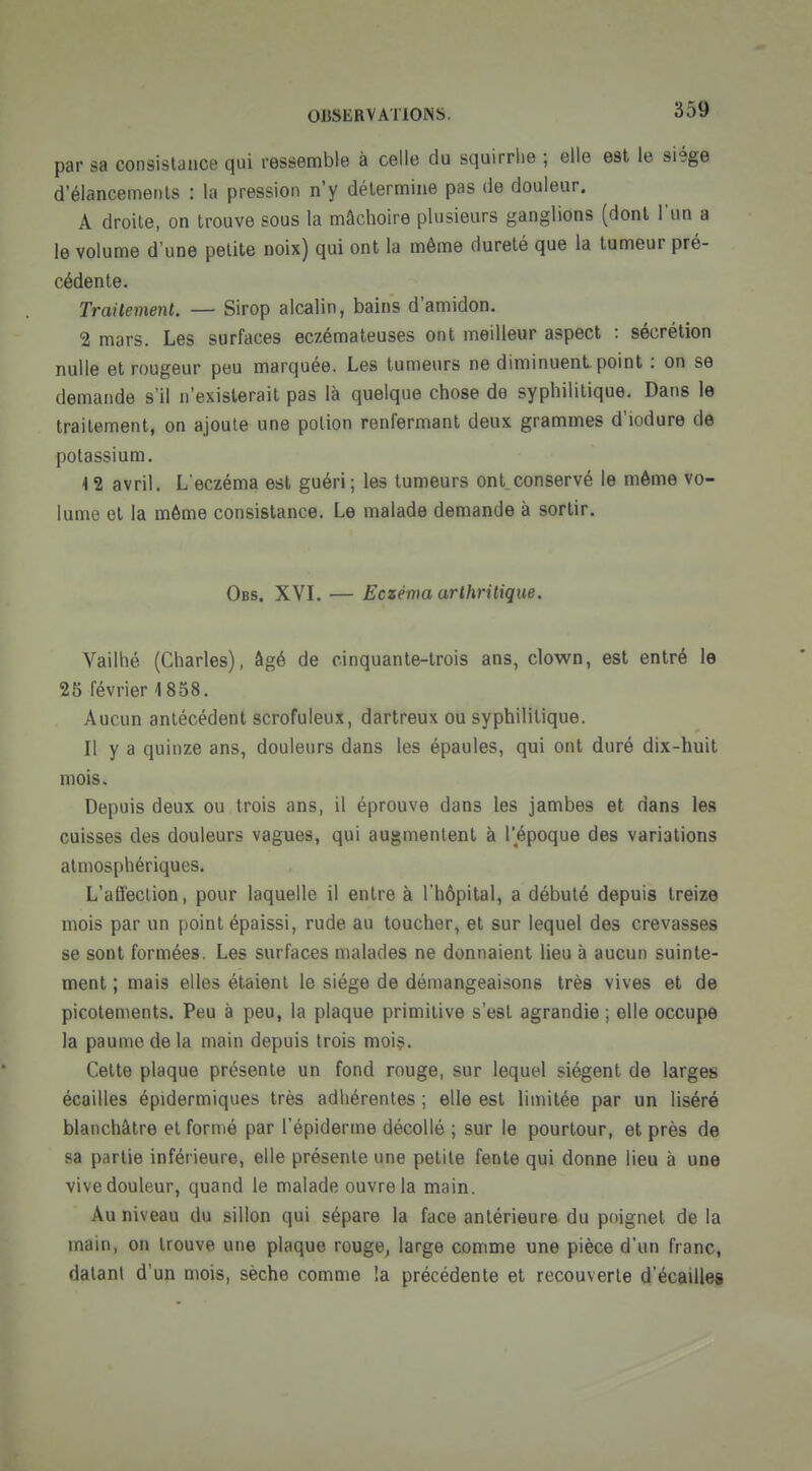 par sa consistance qui ressemble à celle du sqairrlie ; elle est le siège d'élancemenls : la pression n'y détermine pas de douleur. A droite, on trouve sous la mâchoire plusieurs ganglions (dont l'un a le volume d'une petite noix) qui ont la même dureté que la tumeur pré- cédente. Trailement. — Sirop alcalin, bains d'amidon. 2 mars. Les surfaces eczémateuses ont meilleur aspect : sécrétion nulle et rougeur peu marquée. Les tumeurs ne diminuent point : on se demande s'il n'existerait pas là quelque chose de syphilitique. Dans le trailement, on ajoute une potion renfermant deux grammes d'iodure de potassium. 4 2 avril. L eczéma est guéri; les tumeurs ont_conservé le même vo- lume et la môme consistance. Le malade demande à sortir. Obs. XVL — Eczéma arthritique. Vailhé (Charles), âgé de cinquante-trois ans, clown, est entré le 25 février 1858. Aucun antécédent scrofuleux, dartreux ou syphilitique. Il y a quinze ans, douleurs dans les épaules, qui ont duré dix-huit mois. Depuis deux ou trois ans, il éprouve dans les jambes et dans les cuisses des douleurs vagues, qui augmentent à l'époque des variations atmosphériques. L'affection, pour laquelle il entre à l'hôpital, a débuté depuis treize mois par un point épaissi, rude au toucher, et sur lequel des crevasses se sont formées. Les surfaces malades ne donnaient lieu à aucun suinte- ment ; mais elles étaient le siège de démangeaisons très vives et de picotements. Peu à peu, la plaque primitive s'est agrandie ; elle occupe la paume de la main depuis trois mois. Cette plaque présente un fond rouge, sur lequel siègent de larges écailles épidermiques très adhérentes ; elle est limitée par un liséré blanchâtre et formé par l'èpiderine décollé ; sur le pourtour, et près de sa partie inférieure, elle présente une petite fente qui donne lieu à une vive douleur, quand le malade ouvre la main. Au niveau du sillon qui sépare la face antérieure du poignet de la main, on trouve une plaque rouge, large comme une pièce d'un franc, datant d'un mois, sèche comme !a précédente et recouverte d'écaillés