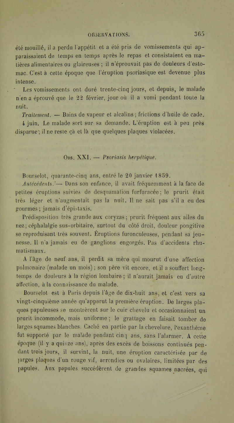 été mouillé, il a perdu l'appétil el a été pris de vomissements qui ap- paraissaient de temps en temps après le repas et consistaient en ma- tières alimenlairos ou glaireuses ; il n'éprouvait pas de douleurs d'esto- mac. C'est à cette époque que l'éruption psoriasique est devenue plus intense. Les vomissements ont duré trente-cinq jours, et depuis, le malade n'en a éprouvé que le 22 février, jour où il a vomi pendant toute la nuit. Traitement. — Bains de vapeur et alcalins; frictions d'huile de cade. 4 juin. Le malade sort sur sa demande. L'éruption est à peu près disparue ; il ne reste çà et là que quelques plaques violacées. Obs. XXI. — Psoriasis herpétique. Bourselot, quarante-cinq ans, entré le 20 janvier 1859. Antécédents.'— Dans son enfance, il avait fréquemment à la face de petites éruptions suivies de desquamation furfuracéo; le prurit était très léger et n'augmentait pas la nuit. Il ne sait pas s'il a eu des gourmes; jamais d'épi-taxis. Prédispositioîi très grande aux coryzas; prurit fréquent aux ailes du nez; céphalalgie sus-orbitaire, surtout du côté droit, douleur pongitive se reproduisant très souvent. Éruptions furonculeuses, pendant sa jeu- nesse. Il n'a jamais eu de ganglions engorgés. Pas d'accidents rhu- mati.smaux. A l'âge de neuf ans, il perdit sa mère qui mourut d'une affection pulmonaire (malade un mois) ; son père vit encore, et il a souffert long- temps de douleurs à la région lombaire; il n'aurait jamais eu d'autre afîcclion, à la connaissance du malade. Bourselot est à Paris depuis l'âge de dix-huit ans, et c'est vers sa vingt-cinquième année qu'apparut la première éruption. De larges pla- ques papuleuses ^e montrèrent sur le cuir chevelu et occasionnaient un prurit incommode, mais uniforme ; le grattage en faisait tomber do largos squames blanches. Caché en partie par la chevelure, l'exanthème fut supporté par le malade pendant cin :] ans, sans l'alarmer. A cette époque (il y a quinze ans), après des excès de boissons continués pen- dant trois jours, il survint, la nuit, une éruption caractérisée par de larges plaques d'un rouge vif, arrondies ou ovalaires, limitées par des papules. Aux papules succédèrent de grandes squames nacrées, qui