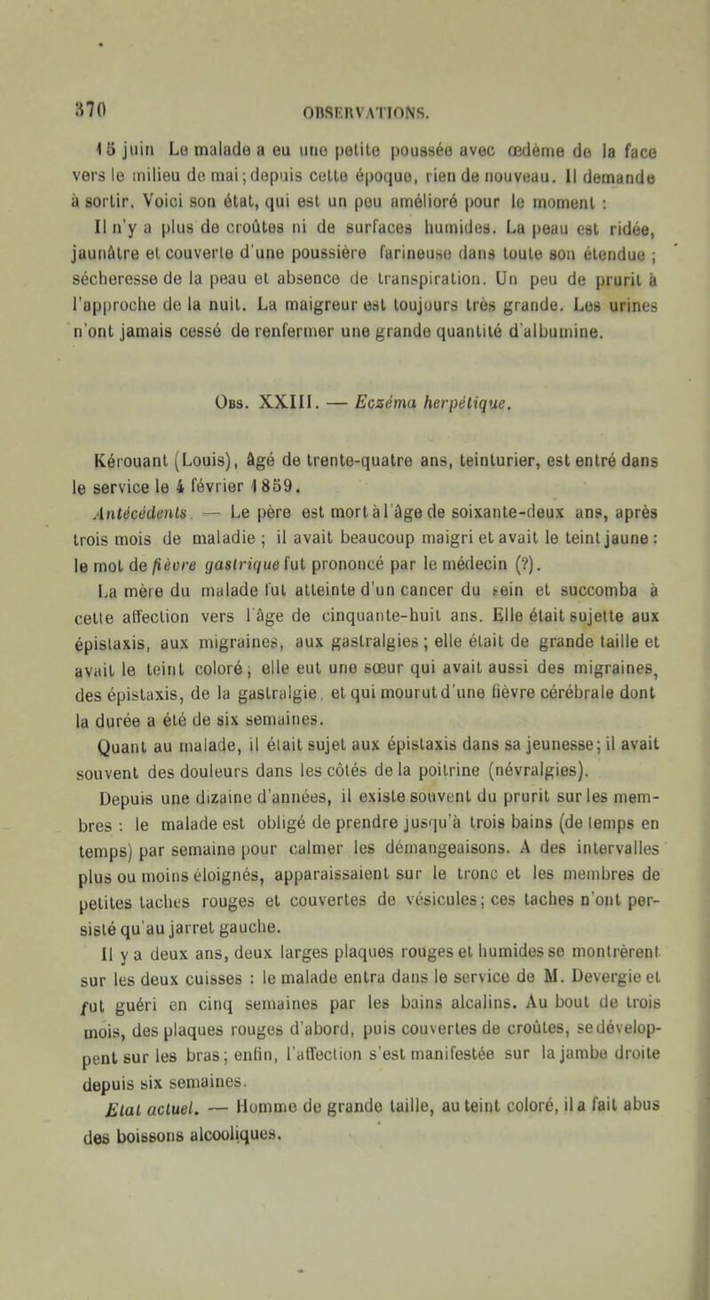 15 juin Le malade a eu une petite poussée avec œdème de la face vers le milieu de mai ; depuis cette époque, rien de nouveau. 11 demande à sortir. Voici son étal, qui est un pou amélioré pour le moment : Il n'y a plus de croûtes ni de surfaces humides. La peau est ridée, jaunâtre et couverte d'une poussière larineusci dans toute sou étendue ; sécheresse de la peau et absence de transpiration. Un peu de prurit à rap|)roche de la nuit. La maigreur est toujours très grande. Les urines n'ont jamais cessé de renfermer une grande quantité d albumine. Obs. XXIII. — Eczéma herpétique. Kérouanl (Louis), âgé de trente-quatre ans, teinturier, est entré dans le service le 4 février 1 859. Antécédents. — Le père est mort à l'âge de soixante-deux ans, après trois mois de maladie ; il avait beaucoup maigri et avait le teint jaune: le mot de fièvre gastrique fut prononcé par le médecin (?). La mère du malade fut atteinte d'un cancer du tein et succomba à celte affection vers 1 âge de cinquante-huil ans. Elle était sujette aux épislaxis, aux migraines, aux gastralgies ; elle était de grande taille et avail le teint coloré; elle eut une sœur qui avait aussi des migraines, des épislaxis, de la gastriilgie, et qui mourut d'une fièvre cérébrale dont la durée a été de six semaines. Quant au malade, il était sujet aux épislaxis dans sa jeunesse; il avait souvent des douleurs dans les côtés delà poitrine (névralgies). Depuis une dizaine d'années, il existe souvent du prurit sur les mem- bres : le malade est obligé de prendre jusqu'à trois bains (de temps en temps) par semaine pour calmer les démangeaisons. A des intervalles plus ou moins éloignés, apparaissaient sur le tronc et les membres de petites lâches rouges et couvertes de vésicules ; ces taches n'ont per- sisté qu'au jarret gauche. 11 y a deux ans, deux larges plaques rouges et humides se montrèrent sur les deux cuisses : le malade entra dans le service de M. Devergie et /ut guéri en cinq semaines par les bains alcalins. Au bout de trois mois, des plaques rouges d'abord, puis couvertes de croûtes, sedévelop- pent sur les bras; enfin, l'afTeclion s'est manifestée sur la jambe droite depuis six semaines. Etat actuel. — Homme de grande taille, au teint coloré, il a fait abus des boissons alcooliques.