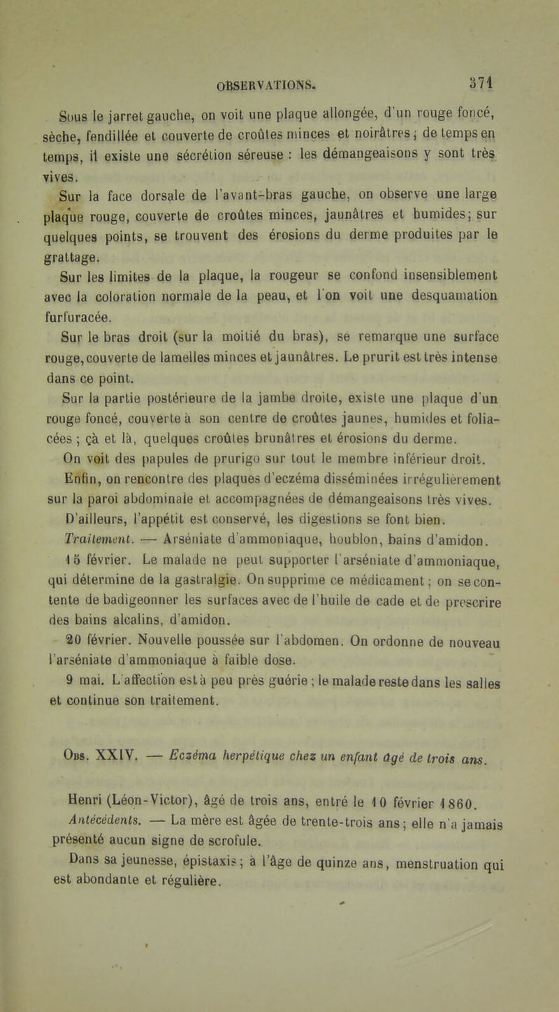 Sous le jarret gauche, on voit une plaque allongée, d'un rouge foncé, sèche, fendillée et couverte de croûtes minces et noirâtres i de temps en temps, il existe une sécrétion séreuse : les démangeaisons y sont très yives. Sur la face dorsale de l'avant-bras gauche, on observe une large plaque rouge, couverte ëe croûtes minces, jaunâtres et humides; sur quelques points, se trouvent des érosions du derme produites par le grattage. Sur les limites de la plaque, la rougeur se confond insensiblement avec la coloration normale de la peau, et l'on voit une desquamation furfuracée. Sur le bras droit (sur la moitié du bras), se remarque une surface rouge, couverte de lamelles minces et jaunâtres. Le prurit est très intense dans ce point. Sur la partie postérieure de la jambe droite, existe une plaque d'un rouge foncé, couverte à son centre de croûtes jaunes, humides et folia- cées ; çà et là, quelques croûtes brunâtres et érosions du derme. On voit des papules de prurigo sur tout le membre inférieur droit. Enfin, on rencontre des plaques d'eczéma disséminées irrégulièrement sur la paroi abdominale et accompagnées de démangeaisons très vives. D'ailleurs, l'appétit est conservé, les digestions se font bien. Trailemenl. — Arséniate d'ammoniaque, houblon, bains d'amidon. 15 février. Le malade ne peut supporter l'arséniate d'ammoniaque, qui détermine de la gastralgie. On supprime ce médicament; on se con- tente de badigeonner les surfaces avec de l'huile de cade et do prescrire des bains alcalins, d'amidon. 20 février. Nouvelle poussée sur l'abdomen. On ordonne de nouveau l'arséniate d ammoniaque à faible dose. 9 mai. L affection esta peu près guérie ; le malade reste dans les salies et continue son traitement. Obs. XXIV. — Eczéma herpétique chez un enfant âgé de trois ans. Henri (Léon-Victor), âgé de trois ans, entré le 10 février 1860. Antécédents. — La mère est âgée de trente-trois ans; elle n'a jamais présenté aucun signe de scrofule. Dans sa jeunesse, épistaxi? ; à l'âge de quinze ans, menstruation qui est abondante et régulière. f